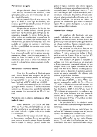 6-3
Parafusos de uso geral
Os parafusos de cabeça hexagonal (AN-
3 até AN-20), são usados em estruturas, e em
aplicações gerais, que envolvam cargas de ten-
são e de cizalhamento.
Os parafusos de ligas de aço, menores do
que o nº 10-32; e os de liga de alumínio, me-
nores do que 1/4" de diâmetro, nunca devem ser
usados em peças estruturais.
Os parafusos e as porcas de liga de alu-
mínio não são usados quando tiverem que ser
removidos, repetidamente, para serviços de ma-
nutenção e inspeção. As porcas de liga de alu-
mínio podem ser usadas com os parafusos de
aço banhados de cádmio, que sofram cargas de
cizalhamento, em aeronaves terrestres; mas, não
poderão ser usadas em aeronaves marítimas,
devido a possibilidade de corrosão entre metais
diferentes.
O parafuso AN-73 é semelhante ao ca-
beça hexagonal padrão, porém, possue uma de-
pressão na cabeça e um furo para passagem de
arame de freno. O AN-3 e o AN-73 são inter-
cambiáveis para todas as aplicações práticas, do
ponto de vista de tensão e resistência ao cizalha-
mento.
Parafusos de tolerância mínima
Esse tipo de parafuso é fabricado com
mais cuidado do que o de uso geral. Os parafu-
sos de tolerância mínima podem ser de cabeça
hexagonal (AN-173 até AN-186) ou ser de ca-
beça chanfrada a 100º (NAS-80 até NAS-86).
Eles são usados em aplicações onde uma
ajustagem forte é requerida (o parafuso somente
será movido de sua posição quando for aplicada
uma pancada com um martelo de 12 a 14 on-
ças).
Parafusos com encaixe na cabeça para adap-
tação de chave
Estes parafusos (MS-20004 até MS-
20024 ou NAS-495), são fabricados de um aço
de alta resistência, e são adequados para o uso
em locais onde são exigidos esforços de tensão
e cizalhamento.
Quando forem usados em partes de aço,
os furos para os parafusos devem ser escariados
para assentar o grande raio do ângulo formado
entre o corpo e a cabeça. Quando usados em
partes de liga de alumínio, uma arruela especial,
tratada à quente deve ser usada para permitir um
adequado ponto de apoio para a cabeça. O en-
caixe na cabeça é para inserir uma chave para a
instalação e remoção do parafuso. Porcas espe-
ciais de alta resistência são utilizadas nestes pa-
rafusos. Parafusos com encaixe na cabeça, só
podem ser substituídos por outros exatamente
iguais. Os de cabeça hexagonal AN, não pos-
suem a requerida resistência.
Identificação e códigos
Os parafusos são fabricados em uma
grande variedade de formatos, não existindo,
portanto, um método direto de classificação. Os
parafusos podem ser identificados pelo formato
da cabeça, método de fixação, material usado na
fabricação ou emprego determinado.
Os parafusos de aviação do tipo AN po-
dem ser identificados pelo código marcado nas
cabeças. A marca geralmente indica o fabri-
cante, o material de que é feito, se é um tipo AN
padrão ou um parafuso para fim especial.
Um parafuso AN padrão é marcado na
cabeça, com riscos em relevo, ou um asterisco;
o de aço resistente a corrosão é indicado por um
simples risco; e o de liga de alumínio AN é mar-
cado com dois riscos opostos. Informações adi-
cionais, como o diâmetro do parafuso, compri-
mento ou aperto adequado, são obtidos pelo
número de parte (Part number).
Por exemplo, um parafuso cujo número
de parte seja AN3DD5A, as letras "AN", indi-
cam ser um parafuso padrão Air Force-Navy; o
"3" indica o diâmetro em dezesseis avos da po-
legada (3/16"); o "DD", indica que o material é
liga de alumínio 2024. A letra "C", no lugar de
"D", indicaria aço resistente à corrosão e, a au-
sência das letras, indicaria aço com banho de
cádmio. O "5" indica o comprimento em oita-
vos da polegada (5/8"); e o "A", indica não pos-
suir furo para contrapino.
Os parafusos NAS, de tolerância míni-
ma, são marcados com um triângulo riscado ou
rebaixado.
As marcas do tipo de material dos pa-
rafusos NAS são as mesmas para os AN, exceto
quando elas são riscadas ou rebaixadas.
Os parafusos que receberam inspeção
magnética (Magnaflux) ou por meios fluores-
centes (Zyglo), são identificados por uma tinta
colorida ou uma marca tipo distintivo na cabeça.
 