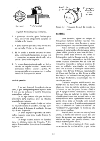 6-31
Figura 6-30 Instalação de contrapino.
1. A ponta que circunda a parte final do para-
fuso, não deverá ultrapassá-la, devendo ser
cortada, se for o caso.
2. A ponta dobrada para baixo não deverá atin-
gir a arruela. (Cortar, se for o caso.)
3. Se for usado o método opcional de frena-
gem, contornando lateralmente a porca com
o contrapino, as pontas não deverão ultra-
passar a parte lateral da porca.
4. As pernas do contrapino deverão ser dobra-
das em um ângulo razoável. Curvas muito
acentuadas poderão causar a quebra. Pe-
quenas pancadas com um macete é o melhor
método de dobragem das pontas.
Anel de pressão
É um anel de metal, de seção circular ou
chata, o qual é temperado para ter ação de mola.
É esta ação de mola que o mantém firmemente
assentado na ranhura.
Os do tipo externo têm por finalidade
contornar a parte externa de eixos ou cilindros,
assentados em ranhuras.
Os do tipo interno são fixados em ranhu-
ras na parte interna de cilindros. Um tipo espe-
cial de alicate é destinado à instalação de cada
tipo de anel de pressão.
Os anéis de pressão poderão ser reutili-
zados; enquanto a sua forma e ação de mola fo-
rem mantidas.
Os do tipo externo, poderão ser frenados;
mas, os internos, nunca são frenados. A fre-
nagem de um anel do tipo externo é mostrada na
Figura 6-31.
Figura 6-31 Frenagem de anel de pressão ex-
terno.
REBITES
Uma aeronave, apesar de sempre ser
feita com os melhores materiais e as mais resis-
tentes partes, terá um valor duvidoso, a menos
que todas as partes estejam firmemente ligadas.
Vários métodos são usados para manter
as partes de metal unidas; eles incluem a utiliza-
ção de rebites, parafusos, solda ou solda forte. O
processo usado pode produzir uma união tão
forte quanto o material de cada uma das partes.
O alumínio e as suas ligas são difíceis de
serem soldados. Entretanto para se fazer uma
resistente e boa união as partes de alumínio de-
vem ser soldadas, aparafusadas ou rebitadas
umas com as outras. A rebitagem é mais satisfa-
tória no ponto de vista de firmeza e acabamento;
ela é bem mais fácil de ser feita do que a solda.
Este método é o mais utilizado na junção e uni-
ão de ligas de alumínio, na construção e no re-
paro de aeronaves.
O rebite é um pino metálico usado para
manter duas ou mais peças de metal, lâminas,
placas, ou peças de material unidas; sua cabeça
é formada em uma das pontas durante a fabrica-
ção. A espiga do rebite, é introduzida no orifício
feito nas peças do material, e a ponta, é então,
rebatida para formar uma segunda cabeça, para
manter as duas peças seguramente unidas. A se-
gunda cabeça pode ser formada, tanto manual-
mente, como por meio de equipamento pneumá-
tico; e é chamada de "cabeça de oficina", ou
"contracabeça", cuja função é a mesma de uma
porca ou um parafuso.
Em adição ao seu uso em unir seções de
chapas, os rebites são também usados para unir
seções de nervuras, para manter seções de can-
toneiras no lugar, para prender tirantes, cone-
xões e inúmeras partes unidas.
Os dois tipos principais de rebites usados
em aeronaves são: o rebite sólido, o qual é reba-
 