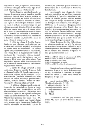 6-34
dos rebites e, como já explanado anteriormente,
diferentes colorações identificam o tipo de ca-
mada de proteção usada pelo fabricante.
Rebites de cabeça redonda são usados no
interior da aeronave, exceto quando é exigida
uma folga entre as partes a serem unidas e os
membros adjacentes. Os rebites de cabeça re-
donda têm uma depressão no centro da cabeça,
que é grande o bastante para fortalecer a chapa
ao redor do orifício, ao mesmo tempo em que
oferece resistência à tensão. O rebite de cabeça
chata, do mesmo modo que o de cabeça redon-
da, é usado na parte interna da aeronave, quan-
do, o máximo de resistência é necessário e
quando não existe suficiente espaço para utilizar
o de cabeça redonda. Ele, raramente, é usado na
parte externa de uma aeronave.
O rebite de cabeça de lentilha (brazier
head), tem uma cabeça de grande diâmetro, que
o torna particularmente adaptável na rebitagem
de chapas finas de revestimento. Ele oferece
apenas uma pequena resistência ao fluxo de ar e,
em virtude disso, é freqüentemente usado na
rebitagem do revestimento externo, especial-
mente na seção trazeira da fuselagem e na em-
penagem. Ele é usado para rebitar chapas finas
expostas ao sopro da hélice. Um rebite de cabe-
ça de lentilha é também fabricado com uma ca-
beça de menor diâmetro.
O rebite de cabeça universal, é uma
combinação do cabeça redonda, do cabeça chata
e cabeça de lentilha. Ele é usado na construção e
em reparos, tanto no interior, como no exterior
das aeronaves. Quando for necessária uma subs-
tituição, os rebites de cabeças protuberantes--
redonda, chata ou lentilha - podem ser substi-
tuidos pelos rebites de cabeça universal.
O rebite de cabeça escareada tem a par-
te superior lisa e chanfrada em direção ao corpo,
de maneira que, ao ser introduzido em um orifí-
cio chanfrado ou escareado a cabeça fique nive-
lada com a superfície. O ângulo formado pela
cabeça do rebite chanfrado varia de 78º a 120º.
O rebite mais comum e mais usado é o de 100º.
Estes rebites são usados para prender chapas
sobre as quais outras chapas serão fixadas. Eles
também são usados nas superfícies externas da
aeronave por oferecerem pouca resistência ao
deslocamento do ar e auxiliarem a diminuição
da turbulência.
As marcações nas cabeças dos rebites
indicam o material de que são feitos e, portanto,
sua resistência. A Figura 6-33 identifica as mar-
cações e o material que elas indicam. Embora
uma cabeça lisa indique três materiais, é possí-
vel distinguir suas diferenças pela coloração. O
1100 tem a cor de alumínio; o de aço macio tem
a cor típica do aço; e o rebite de cobre é da cor
do cobre. A mesma marca pode aparecer na ca-
beça de rebites de formatos diferentes, porém,
indicando serem do mesmo material. Cada tipo
de rebite é identificado por um número de parte
(Part Number), para que o operador possa sele-
cionar o rebite certo para o seu serviço.
O tipo da cabeça do rebite é identificado
por números padrão AN ou MS. Os números
são selecionados em séries e cada série repre-
senta um particular tipo de cabeça (ver Figura 6-
33) Os números mais comuns e os tipos de ca-
beça que eles representam são:
AN426 ou MS20426 - rebites de cabeça escareada (100º)
AN430 ou MS20430 - rebites de cabeça redonda
AN441 - rebites de cabeça chata
AN456 - rebites cabeça de lentilha
AN470 ou MS20470 - rebites de cabeça universal.
Poderão ter letras e números adicionados
ao número de parte. As letras designam o tipo
de liga; os números, o diâmetro e o compri-
mento dos rebites. As letras mais comuns na
designação de ligas são:
A - Liga de alumínio, 1100 ou 3003.
AD - Liga de alumínio, 2117-T.
D - Liga de alumínio, 2017-T.
DD - Liga de alumínio, 2024-T.
B - Liga de alumínio, 5056.
C - Cobre.
M - Monel.
A ausência de uma letra após o número
padrão AN, indica um rebite fabricado de aço
macio.
 