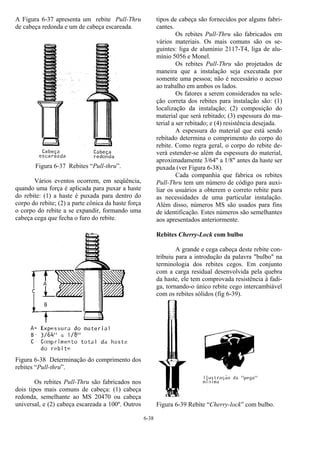 6-38
A Figura 6-37 apresenta um rebite Pull-Thru
de cabeça redonda e um de cabeça escareada.
Figura 6-37 Rebites “Pull-thru”.
Vários eventos ocorrem, em seqüência,
quando uma força é aplicada para puxar a haste
do rebite: (1) a haste é puxada para dentro do
corpo do rebite; (2) a parte cônica da haste força
o corpo do rebite a se expandir, formando uma
cabeça cega que fecha o furo do rebite.
Figura 6-38 Determinação do comprimento dos
rebites “Pull-thru”.
Os rebites Pull-Thru são fabricados nos
dois tipos mais comuns de cabeça: (1) cabeça
redonda, semelhante ao MS 20470 ou cabeça
universal, e (2) cabeça escareada a 100º. Outros
tipos de cabeça são fornecidos por alguns fabri-
cantes.
Os rebites Pull-Thru são fabricados em
vários materiais. Os mais comuns são os se-
guintes: liga de alumínio 2117-T4, liga de alu-
mínio 5056 e Monel.
Os rebites Pull-Thru são projetados de
maneira que a instalação seja executada por
somente uma pessoa; não é necessário o acesso
ao trabalho em ambos os lados.
Os fatores a serem considerados na sele-
ção correta dos rebites para instalação são: (1)
localização da instalação; (2) composição do
material que será rebitado; (3) espessura do ma-
terial a ser rebitado; e (4) resistência desejada.
A espessura do material que está sendo
rebitado determina o comprimento do corpo do
rebite. Como regra geral, o corpo do rebite de-
verá estender-se além da espessura do material,
aproximadamente 3/64" a 1/8" antes da haste ser
puxada (ver Figura 6-38).
Cada companhia que fabrica os rebites
Pull-Thru tem um número de código para auxi-
liar os usuários a obterem o correto rebite para
as necessidades de uma particular instalação.
Além disso, números MS são usados para fins
de identificação. Estes números são semelhantes
aos apresentados anteriormente.
Rebites Cherry-Lock com bulbo
A grande e cega cabeça deste rebite con-
tribuiu para a introdução da palavra "bulbo" na
terminologia dos rebites cegos. Em conjunto
com a carga residual desenvolvida pela quebra
da haste, ele tem comprovada resistência à fadi-
ga, tornando-o único rebite cego intercambiável
com os rebites sólidos (fig 6-39).
Figura 6-39 Rebite “Cherry-lock” com bulbo.
 
