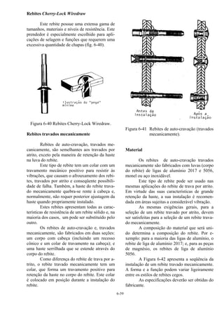 6-39
Rebites Cherry-Lock Wiredraw
Este rebite possue uma extensa gama de
tamanhos, materiais e níveis de resistência. Este
prendedor é especialmente escolhido para apli-
cações de selagem e funções que requerem uma
excessiva quantidade de chapas (fig. 6-40).
Figura 6-40 Rebites Cherry-Lock Wiredraw.
Rebites travados mecanicamente
Rebites de auto-cravação, travados me-
canicamente, são semelhantes aos travados por
atrito, exceto pela maneira de retenção da haste
na luva do rebite.
Este tipo de rebite tem um colar com um
travamento mecânico positivo para resistir às
vibrações, que causam o afrouxamento dos rebi-
tes, travados por atrito e conseqüente possibili-
dade de falha. Também, a haste do rebite trava-
do mecanicamente quebra-se rente à cabeça e,
normalmente, não requer posterior ajustagem da
haste quando propriamente instalado.
Estes rebites apresentam todas as carac-
terísticas de resistência de um rebite sólido e, na
maioria dos casos, um pode ser substituído pelo
outro.
Os rebites de auto-cravação e, travados
mecanicamente, são fabricados em duas seções:
um corpo com cabeça (incluindo um recesso
cônico e um colar de travamento na cabeça); e
uma haste serrilhada que se estende através do
corpo do rebite.
Como diferença do rebite de trava por a-
trito, o rebite travado mecanicamente tem um
colar, que forma um travamento positivo para
retenção da haste no corpo do rebite. Este colar
é colocado em posição durante a instalação do
rebite.
Figura 6-41 Rebites de auto-cravação (travados
mecanicamente).
Material
Os rebites de auto-cravação travados
mecanicamente são fabricados com luvas (corpo
do rebite) de ligas de alumínio 2017 e 5056,
monel ou aço inoxidável.
Este tipo de rebite pode ser usado nas
mesmas aplicações do rebite de trava por atrito.
Em virtude das suas características de grande
retenção da haste, a sua instalação é recomen-
dada em áreas sujeitas a considerável vibração.
As mesmas exigências gerais, para a
seleção de um rebite travado por atrito, devem
ser satisfeitas para a seleção de um rebite trava-
do mecanicamente.
A composição do material que será uni-
do determina a composição do rebite. Por e-
xemplo: para a maioria das ligas de alumínio, o
rebite de liga de alumínio 2017; e, para as peças
de magnésio, os rebites de liga de alumínio
5056.
A Figura 6-42 apresenta a seqüência da
instalação de um rebite travado mecanicamente.
A forma e a função podem variar ligeiramente
entre os estilos de rebites cegos.
As especificações deverão ser obtidas do
fabricante.
 