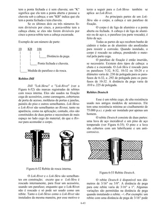 6-43
tem a ponta fechada e é sem chaveta; um "K"
significa que ela tem a ponta aberta e possue a
chaveta sob a cabeça; e um "KB" indica que ela
tem a ponta fechada e tem chaveta.
Se os últimos dois ou três números fo-
rem divisíveis por cinco, a porca-rebite tem a
cabeça chata; se eles não forem divisíveis por
cinco a porca-rebite tem a cabeça escareada.
Exemplo de um número de parte:
10 KB 106
| | |
| | |____ Distância da pega.
| |
| |____ Ponta fechada e chaveta.
|
|____ Medida do parafuso e da rosca.
Rebites Dill
Dill "Lok-Skrus" e "Lok-Rivet" (ver a
Figura 6-52) são marcas registradas de rebites
com rosca interna. Eles são usados na fixação
cega de acessórios, como carenagens, coberturas
de porta de acesso, molduras de portas e janelas,
painéis do piso e outros semelhantes. Lok-Skrus
e Lok-Rivet são semelhantes ao Rivnut, tanto na
aparência, como na aplicação; contudo, eles são
constituídos de duas partes e necessitam de mais
espaço no lado cego do material, do que o Riv-
nut para acomodar o corpo.
Figura 6-52 Rebite de rosca interna.
O Lok-Rivet e o Lok-Skru são semelhan-
tes em construção; exceto que o Lok-Skru é
roscado internamente, para fixar um acessório,
usando um parafuso; enquanto que o Lok-Rivet
não é roscado e só pode ser usado como um
rebite. Tanto o Lok-Skrus como o Lok-Rivet são
instalados da mesma maneira, por esse motivo o
texto a seguir para o Lok-Skrus também se
aplica ao Lok-Rivet.
As principais partes de um Lok-
Skru são o corpo, a cabeça e um parafuso de
fixação.
O corpo é de liga de alumínio e a ponta
aberta ou fechada. A cabeça é de liga de alumí-
nio ou de aço e, o parafuso (ou parte roscada), é
feito de aço.
Todas as partes de aço recebem banho de
cádmio e todas as de alumínio são anodizadas
para resistir a corrosão. Quando instalado, o
corpo é roscado na cabeça, prendendo o mate-
rial pela parte cega.
O parafuso de fixação é então inserido,
se necessário. Existem dois tipos de cabeça: a
chata e a escareada. O Lok-Skru é roscado para
os parafusos 7-32, 8-32, 10-32 ou 10-24 e o
diâmetro varia de .230 de polegada para os para-
fusos de 6-32, a .292 de polegada para os para-
fusos de 10-32. A distância da pega varia de
.010 a .225 de polegada.
Rebites Deutsch
Esse é um rebite cego, de alta resistência
usado nos antigos modelos de aeronaves. Ele
tem uma resistência mínima ao cisalhamento de
75.000 p.s.i. e pode ser instalado por apenas um
homem.
O rebite Deutsch consiste de duas partes:
uma luva de aço inoxidável e um pino de aço
temperado (ver Figura 6-35). O pino e a luva
são cobertos com um lubrificante e um anti-
corrosivo.
Figura 6-53 Rebite Deutsch.
O rebite Deutsch é disponível nos diâ-
metros de 3/16" ou 3/8". A distância de pega
para este rebite varia de 3/16" a 1". Algumas
variações são permitidas na distância de pega
quando instalando o rebite. -+.-Por exemplo: um
rebite com uma distância de pega de 3/16" pode
 