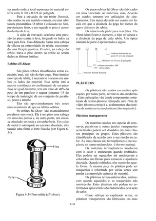 6-44
ser usado onde a total espessura do material es-
tiver entre 0.198 e 0.228 de polegada.
Para a cravação de um rebite Deutsch,
são usados ou um martelo comum, ou uma rebi-
tadora pneumática. O rebite é colocado no furo,
previamente feito, e em seguida o pino é crava-
do dentro da luva.
A ação de cravação ocasiona uma pres-
são do pino contra a luva, forçando os lados da
luva para fora. Essa dilatação forma uma cabeça
de oficina na extremidade do rebite, ocasionan-
do uma fixação positiva. O sulco, na cabeça do
rebite, trava o pino dentro do rebite ao serem
dadas as últimas batidas.
Rebites Hi-Shear
São pinos rebites classificados como es-
peciais; mas, não são do tipo cego. Para instalar
esse tipo de rebite, é necessário o acesso em am-
bos os lados do material. Esse rebite tem a
mesma resistência ao cisalhamento de um para-
fuso de igual diâmetro, tem em torno de 40% do
peso de um parafuso e requer somente 1/5 do
tempo de instalação de um conjunto de parafu-
so, porca e arruela.
Eles são aproximadamente três vezes
mais resistentes do que os rebites sólidos.
Os rebites Hi-Shear são essencialmente
parafusos sem rosca. Ele é um pino com cabeça
em uma das pontas e, na outra ponta, um encai-
xe abaulado em toda a circunferência. Um colar
de metal é estampado no encaixe abaulado, efe-
tuando uma firme e forte fixação (ver Figura 6-
54).
Figura 6-54 Pino-rebite (Hi-shear).
Os pinos-rebites Hi-Shear são fabricados
em uma variedade de materiais, mas, deverão
ser usados somente em aplicações de cisa-
lhamento. Eles nunca deverão ser usados em lo-
cais em que a distância da pega for menor do
que o diâmetro do rebite.
Os números de parte para os rebites Hi-
Shear identificam o diâmetro, o tipo de cabeça e
a distância da pega de cada rebite. Um típico
número de parte é apresentado a seguir:
NAS 177 14 17
| | | |
| | | |___ Distância máxima de pe-
| | | ga em 16 avos da polegada.
| | |
| | |____ Diâmetro em 32 avos da polegada.
| |
| |____ 177 = cabeça escareada a 100º.
| 178 = cabeça chata.
|
|____ National Aircraft Standard.
PLÁSTICOS
Os plásticos são usados em muitas apli-
cações, por todas parte, aeronaves das modernas
. Estas aplicações vão desde componentes estru-
turais de termo-plástico reforçado com fibra de
vidro (thermosettings) a acabamentos decorati-
vos de materiais termoplásticos (thermoplastic).
Plásticos transparentes
Os materiais usados em capotas de aero-
naves, parabrisas e outras janelas transparentes
semelhantes podem ser divididas em duas clas-
ses principais ou grupos. Estes plásticos são
classificados de acordo com a sua reação ao ca-
lor. As duas classes são termoplásticos (thermo-
plastic) e termo-endurecidos ( thermo-setting).
Os materiais termoplásticos amolecem
com o calor e endurecem quando resfriados.
Eles podem ser aquecidos até amolecerem e
colocados em fôrmas para tornarem a aparência
desejada. Quando esfriados, eles manterão aque-
la forma. A mesma peça de plástico pode ser
reaquecida e reformada por várias vezes sem
perder a composição química do material.
Os plásticos termo-endurecidos, endure-
cem quando aquecidos e, se reaquecidos não
amolecerão. Estes plásticos não podem ser re-
formados após terem sido endurecidos pela ação
do calor.
Como reforço ao explanado acima, os
plásticos transparentes são fabricados em duas
 