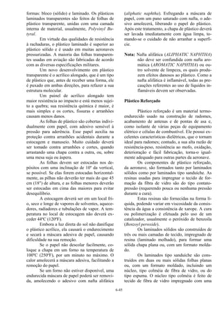 6-45
formas: bloco (sólido) e laminado. Os plásticos
laminados transparentes são feitos de folhas de
plástico transparente, unidas com uma camada
interna de material, usualmente, Polyvinyl Bu-
tyral.
Em virtude das qualidades de resistência
à rachaduras, o plástico laminado é superior ao
plástico sólido e é usado em muitas aeronaves
pressurizadas. A maioria das folhas transparen-
tes usadas em aviação são fabricadas de acordo
com as diversas especificações militares.
Um novo desenvolvimento em plástico
transparente é o acrílico alongado, que é um tipo
de plástico que, antes de receber uma forma, ele
é puxado em ambas direções, para refazer a sua
estrutura molecular.
Um painel de acrílico alongado tem
maior resistência ao impacto e está menos sujei-
to a quebra; sua resistência química é maior, é
mais simples e os cortes, fissuras e arranhões
causam menos danos.
As folhas de plástico são cobertas indivi-
dualmente com papel, com adesivo sensível à
pressão para aderência. Esse papel auxilia na
proteção contra arranhões acidentais durante a
estocagem e manuseio. Muito cuidado deverá
ser tomado contra arranhões e cortes, quando
arrastando uma chapa contra a outra, ou, sobre
uma mesa suja ou áspera.
As folhas devem ser estocadas nos de-
pósitos com uma inclinação de 10º da vertical,
se possível. Se elas forem estocadas horizontal-
mente, as pilhas não deverão ter mais do que 45
cm (18") de altura, e as folhas menores deverão
ser estocadas em cima das maiores para evitar
desequilíbrio.
A estocagem deverá ser em um local fri-
o, seco e longe de vapores de solventes, aquece-
dores, radiadores e tubulações de vapor. A tem-
peratura no local de estocagem não deverá ex-
ceder 44ºC (120ºF).
Embora a luz direta do sol não danifique
o plástico acrílico, ela causará o endurecimento
e secará a máscara adesiva de papel, causando
dificuldade na sua remoção.
Se o papel não descolar facilmente, co-
loque a chapa em um forno na temperatura de
100ºC (250ºF), por um minuto no máximo. O
calor amolecerá a máscara adesiva, facilitando a
remoção do papel.
Se um forno não estiver disponível, uma
endurecida máscara de papel poderá ser removi-
da, amolecendo o adesivo com nafta alifática
(aliphatic naphtha). Esfregando a máscara de
papel, com um pano saturado com nafta, o ade-
sivo amolecerá, liberando o papel do plástico.
Após este tratamento, a chapa de plástico deverá
ser lavada imediatamente com água limpa, to-
mando-se o cuidado de não arranhar a superfí-
cie.
Nota: Nafta alifática (ALIPHATIC NAPHTHA)
não deve ser confundida com nafta aro-
mática (AROMATIC NAPHTHA) ou ou-
tro solvente de limpeza, os quais produ-
zem efeitos danosos ao plástico. Como a
nafta alifática é inflamável, todas as pre-
cauções referentes ao uso de líquidos in-
flamáveis devem ser observadas.
Plástico Reforçado
Plástico reforçado é um material termo-
endurecido usado na construção de radomes,
acabamento de antenas e de pontas de asa e,
como isolante de várias peças de equipamento
elétrico e células de combustível. Ele possui ex-
celentes características dielétricas, que o tornam
ideal para radomes; contudo, a sua alta razão de
resistência-peso, resistência ao mofo, oxidação,
deterioração e fácil fabricação, torna-o igual-
mente adequado para outras partes da aeronave.
Os componentes de plástico reforçado,
da aeronave, são formados tanto por laminados
sólidos como por laminados tipo sanduíche. As
resinas usadas para impregnar o tecido de for-
mação da fibra de vidro são do tipo contato-
pressão (requerendo pouca ou nenhuma pressão
durante a cura).
Estas resinas são fornecidas na forma lí-
quida, podendo variar em viscosidade da consis-
tência da água a consistência de xarope. A cura
ou polimerização é efetuada pelo uso de um
catalizador, usualmente o peróxido de benzoila
(Benzoyl peroxide).
Os laminados sólidos são construídos de
três ou mais camadas de tecido, impregnado de
resina (laminado molhado), para formar uma
sólida chapa plana ou, com um formato molda-
do.
Os laminados tipo sanduíche são cons-
truídos em duas ou mais sólidas folhas planas
ou, com um formato moldado, incluindo um
núcleo, tipo colméia de fibra de vidro, ou do
tipo espuma. O núcleo tipo colméia é feito de
tecido de fibra de vidro impregnado com uma
 