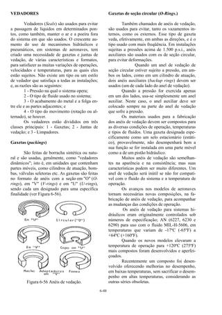 6-48
VEDADORES
Vedadores (Seals) são usados para evitar
a passagem de líquidos em determinados pon-
tos, como também, manter o ar e a poeira fora
do sistema em que são usados. O crescente au-
mento do uso de mecanismos hidráulicos e
pneumáticos, em sistemas de aeronaves, tem
criado uma necessidade de gaxetas e juntas de
vedação, de várias características e formatos,
para satisfazer as muitas variações de operações,
velocidades e temperaturas, para as quais eles
estão sujeitos. Não existe um tipo ou um estilo
de vedador que satisfaça a todas as instalações;
e, as razões são as seguintes:
1 - Pressão na qual o sistema opera;
2 - O tipo de fluido usado no sistema;
3 - O acabamento do metal e a folga en-
tre ele e as partes adjacentes; e
4 - O tipo do movimento (rotação ou al-
ternado), se houver.
Os vedadores estão divididos em três
classes principais: 1 - Gaxetas; 2 - Juntas de
vedação; e 3 - Limpadores.
Gaxetas (packings)
São feitas de borracha sintética ou natu-
ral e são usadas, geralmente, como "vedadores
dinâmicos"; isto é, em unidades que contenham
partes móveis, como cilindros de atuação, bom-
bas, válvulas seletoras etc. As gaxetas são feitas
no formato de anéis com a seção em "O" (O-
rings), em "V" (V-rings) e em "U" (U-rings),
sendo cada um designado para uma específica
finalidade (ver Figura 6-56).
Figura 6-56 Anéis de vedação.
Gaxetas de seção circular (O-Rings.)
Também chamados de anéis de vedação,
são usados para evitar, tanto os vazamentos in-
ternos, como os externos. Esse tipo de gaxeta
veda, efetivamente, em ambas as direções, e é o
tipo usado com mais freqüência. Em instalações
sujeitas a pressões acima de 1.500 p.s.i., anéis
auxiliares são usados com os de seção circular,
para evitar deformações.
Quando um anel de vedação de
seção circular estiver sujeito a pressão, em am-
bos os lados, como em um cilindro de atuação,
dois anéis auxiliares (backup rings) devem ser
usados (um de cada lado do anel de vedação).
Quando a pressão for exercida apenas
em um dos lados, usa-se simplesmente um anel
auxiliar. Neste caso, o anel auxiliar deve ser
colocado sempre na parte do anel de vedação
que sofre a pressão.
Os materiais usados para a fabricação
dos anéis de vedação devem ser compostos para
as diversas condições de operação, temperaturas
e tipos de fluidos. Uma gaxeta designada espe-
cificamente como um selo estacionário (estáti-
co), provavelmente, não desempenhará bem a
sua função se for instalada em uma parte móvel
como a de um pistão hidráulico.
Muitos anéis de vedação são semelhan-
tes na aparência e na consistência; mas suas
características podem ser muito diferentes. Um
anel de vedação será inútil se não for compatí-
vel com o fluido do sistema e a temperatura de
operação.
Os avanços nos modelos de aeronaves
tornam necessárias novas composições, na fa-
bricação de anéis de vedação, para acompanhar
as mudanças das condições de operação.
Os anéis de vedação para sistemas hi-
dráulicos eram originalmente controlados sob
números de especificação; AN (6227, 6230 e
6290) para uso com o fluido MIL-H-5606, em
temperaturas que variam de -17ºC (-65ºF) a
+64ºC (+160ºF).
Quando os novos modelos elevaram a
temperatura de operação para +120ºC (275ºF)
mais compostos foram desenvolvidos e aperfei-
çoados.
Recentemente um composto foi desen-
volvido oferecendo melhorias no desempenho,
em baixas temperaturas, sem sacrificar o desem-
penho em altas temperaturas, considerando as
outras séries obsoletas.
 