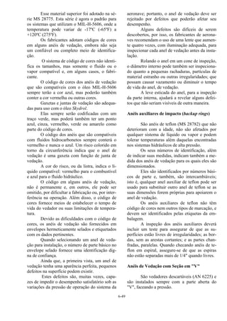 6-49
Esse material superior foi adotado na sé-
rie MS 28775. Esta série é agora o padrão para
os sistemas que utilizam o MIL-H-5606, onde a
temperatura pode variar de -17ºC (-65ºF) a
+120ºC (275ºF).
Os fabricantes adotam códigos de cores
em alguns anéis de vedação, embora não seja
um confiável ou completo meio de identifica-
ção.
O sistema de código de cores não identi-
fica os tamanhos, mas somente o fluido ou o
vapor compatível e, em alguns casos, o fabri-
cante.
O código de cores dos anéis de vedação
que são compatíveis com o óleo MIL-H-5606
sempre terão a cor azul, mas poderão também
conter a cor vermelha ou outras cores.
Gaxetas e juntas de vedação são adequa-
das para uso com o óleo Skydrol.
Elas sempre serão codificadas com um
traço verde, mas poderá também ter um ponto
azul, cinza, vermelho, verde ou amarelo como
parte do código de cores.
O código dos anéis que são compatíveis
com fluidos hidrocarbonetos sempre conterá o
vermelho e nunca o azul. Um risco colorido em
torno da circunferência indica que o anel de
vedação é uma gaxeta com função de junta de
vedação.
A cor do risco, ou da listra, indica o lí-
quido compatível: vermelho para o combustível
e azul para o fluido hidráulico.
O código em alguns anéis de vedação,
não é permanente e, em outros, ele pode ser
omitido, por dificultar a fabricação ou, por inter-
ferência na operação. Além disso, o código de
cores fornece meios de estabelecer o tempo de
vida do vedador ou suas limitações de tempera-
tura.
Devido as dificuldades com o código de
cores, os anéis de vedação são fornecidos em
envelopes hermeticamente selados e etiquetados
com os dados pertinentes.
Quando selecionando um anel de veda-
ção para instalação, o número de parte básico no
envelope selado fornece uma identificação dig-
na de confiança.
Ainda que, a primeira vista, um anel de
vedação tenha uma aparência perfeita, pequenos
defeitos na superfície podem existir.
Estes defeitos são, muitas vezes, capa-
zes de impedir o desempenho satisfatório sob as
variações da pressão de operação do sistema da
aeronave; portanto, o anel de vedação deve ser
rejeitado por defeitos que poderão afetar seu
desempenho.
Alguns defeitos são difíceis de serem
descobertos, por isso, os fabricantes de aerona-
ves recomendam o uso de uma lente que aumen-
te quatro vezes, com iluminação adequada, para
inspecionar cada anel de vedação antes da insta-
lação.
Rolando o anel em um cone de inspeção,
o diâmetro interno pode também ser inspeciona-
do quanto a pequenas rachaduras, partículas de
material estranho ou outras irregularidades; que
possam causar vazamento ou diminuir o tempo
de vida do anel, de vedação.
A leve esticada do anel, para a inspeção
da parte interna, ajudará a revelar alguns defei-
tos que não seriam visíveis de outra maneira.
Anéis auxiliares de impacto (backup rings)
São anéis de teflon (MS 28782) que não
deterioram com a idade, não são afetados por
qualquer sistema de líquido ou vapor e podem
tolerar temperaturas além daquelas encontradas
nos sistemas hidráulicos de alta pressão.
Os seus números de identificação, além
de indicar suas medidas, indicam também a me-
dida dos anéis de vedação para os quais eles são
dimensionados.
Eles são identificados por números bási-
cos de parte e, também, são intercambiáveis;
isto é, qualquer anel auxiliar de teflon pode ser
usado para substituir outro anel de teflon se as
suas dimensões forem próprias para apoiarem o
anel de vedação.
Os anéis auxiliares de teflon não têm
código de cores nem outros tipos de marcação, e
devem ser identificados pelas etiquetas da em-
balagem.
A inspeção dos anéis auxiliares deverá
incluir um teste para assegurar de que as su-
perfícies estão livres de irregularidades; as bor-
das, sem as arestas cortantes; e as partes chan-
fradas, paralelas. Quando checando anéis de te-
flon em espiral, assegure-se de que as espiras
não estão separadas mais de 1/4" quando livres.
Anéis de Vedação com Seção em "V"
São vedadores descartáveis (AN 6225) e
são instalados sempre com a parte aberta do
"V", faceando a pressão.
 