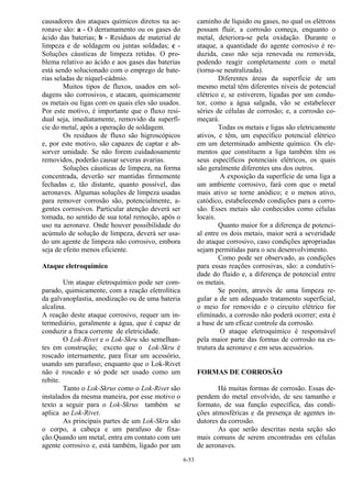 6-53
causadores dos ataques químicos diretos na ae-
ronave são: a - O derramamento ou os gases do
ácido das baterias; b - Resíduos de material de
limpeza e de soldagem ou juntas soldadas; c -
Soluções cáusticas de limpeza retidas. O pro-
blema relativo ao ácido e aos gases das baterias
está sendo solucionado com o emprego de bate-
rias seladas de níquel-cádmio.
Muitos tipos de fluxos, usados em sol-
dagens são corrosivos, e atacam, quimicamente
os metais ou ligas com os quais eles são usados.
Por este motivo, é importante que o fluxo resi-
dual seja, imediatamente, removido da superfí-
cie do metal, após a operação de soldagem.
Os resíduos de fluxo são higroscópicos
e, por este motivo, são capazes de captar e ab-
sorver umidade. Se não forem cuidadosamente
removidos, poderão causar severas avarias.
Soluções cáusticas de limpeza, na forma
concentrada, deverão ser mantidas firmemente
fechadas e, tão distante, quanto possível, das
aeronaves. Algumas soluções de limpeza usadas
para remover corrosão são, potencialmente, a-
gentes corrosivos. Particular atenção deverá ser
tomada, no sentido de sua total remoção, após o
uso na aeronave. Onde houver possibilidade do
acúmulo de solução de limpeza, deverá ser usa-
do um agente de limpeza não corrosivo, embora
seja de efeito menos eficiente.
Ataque eletroquímico
Um ataque eletroquímico pode ser com-
parado, quimicamente, com a reação eletrolítica
da galvanoplastia, anodização ou de uma bateria
alcalina.
A reação deste ataque corrosivo, requer um in-
termediário, geralmente a água, que é capaz de
conduzir a fraca corrente de eletricidade.
O Lok-Rivet e o Lok-Skru são semelhan-
tes em construção; exceto que o Lok-Skru é
roscado internamente, para fixar um acessório,
usando um parafuso; enquanto que o Lok-Rivet
não é roscado e só pode ser usado como um
rebite.
Tanto o Lok-Skrus como o Lok-Rivet são
instalados da mesma maneira, por esse motivo o
texto a seguir para o Lok-Skrus também se
aplica ao Lok-Rivet.
As principais partes de um Lok-Skru são
o corpo, a cabeça e um parafuso de fixa-
ção.Quando um metal, entra em contato com um
agente corrosivo e, está também, ligado por um
caminho de líquido ou gases, no qual os elétrons
possam fluir, a corrosão começa, enquanto o
metal, deteriora-se pela oxidação. Durante o
ataque, a quantidade do agente corrosivo é re-
duzida, caso não seja renovada ou removida,
podendo reagir completamente com o metal
(torna-se neutralizada).
Diferentes áreas da superfície de um
mesmo metal têm diferentes níveis de potencial
elétrico e, se estiverem, ligadas por um condu-
tor, como a água salgada, vão se estabelecer
séries de células de corrosão; e, a corrosão co-
meçará.
Todas os metais e ligas são eletricamente
ativos, e têm, um específico potencial elétrico
em um determinado ambiente químico. Os ele-
mentos que constituem a liga também têm os
seus específicos potenciais elétricos, os quais
são geralmente diferentes uns dos outros.
A exposição da superfície de uma liga a
um ambiente corrosivo, fará com que o metal
mais ativo se torne anódico; e o menos ativo,
catódico, estabelecendo condições para a corro-
são. Esses metais são conhecidos como células
locais.
Quanto maior for a diferença de potenci-
al entre os dois metais, maior será a severidade
do ataque corrosivo, caso condições apropriadas
sejam permitidas para o seu desenvolvimento.
Como pode ser observado, as condições
para essas reações corrosivas, são: a condutivi-
dade do fluido e, a diferença de potencial entre
os metais.
Se porém, através de uma limpeza re-
gular a de um adequado tratamento superficial,
o meio for removido e o circuito elétrico for
eliminado, a corrosão não poderá ocorrer; esta é
a base de um eficaz controle da corrosão.
O ataque eletroquímico é responsável
pela maior parte das formas de corrosão na es-
trutura da aeronave e em seus acessórios.
FORMAS DE CORROSÃO
Há muitas formas de corrosão. Essas de-
pendem do metal envolvido, de seu tamanho e
formato, de sua função específica, das condi-
ções atmosféricas e da presença de agentes in-
dutores da corrosão.
As que serão descritas nesta seção são
mais comuns de serem encontradas em células
de aeronaves.
 