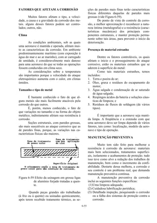 6-55
FATORES QUE AFETAM A CORROSÃO
Muitos fatores afetam o tipo, a veloci-
dade, a causa e a gravidade da corrosão dos me-
tais. alguns desses fatores podem ser contro-
lados; outros, não.
Clima
As condições ambientais, sob as quais
uma aeronave é mantida e operada, afetam mui-
to as características da corrosão. Em ambiente
predominantemente marítimo (com exposição à
água do mar e ao ar marinho), com ar carregado
de umidade, é consideravelmente mais danoso
para uma aeronave do que se todas as operações
fossem conduzidas em clima seco.
As considerações sobre a temperatura
são importantes porque a velocidade do ataque
eletroquímico aumenta com o calor, em climas
úmidos.
Tamanho e tipo de metal
É bastante conhecido o fato de que al-
guns metais são mais facilmente atacáveis pela
corrosão do que outros.
É, porém, menos conhecido, o fato de
que variações no tamanho e na forma do objeto
metálico, indiretamente afetam sua resistência à
corrosão.
Seções estruturais, com paredes grossas,
são mais suscetíveis ao ataque corrosivo que as
de paredes finas, porque, as variações nas ca-
racterísticas físicas são maiores.
Figura 6-59 Efeito da usinagem em grossa ligas
de alumínio forjado tratadas a quen-
te.
Quando peças grandes são trabalhadas
(à frio ou à quente) ou usinadas quimicamente,
após terem recebido tratamento térmico, as se-
ções de paredes mais finas terão características
físicas diferentes daquelas de paredes mais
grossas (vide Figura 6-59).
Do ponto de vista do controle da corro-
são, a melhor aproximação é reconhecer a natu-
reza íntima (metalografia) e a resistência (carac-
terísticas mecânicas) dos principais com-
ponentes estruturais, e manter proteção perma-
nente sobre tais áreas, para prevenir o início da
deterioração.
Presença de material estranho
Dentre os fatores controláveis, os quais
afetam o início e o prosseguimento do ataque
corrosivo, estão os materiais estranhos que se
aderem à superfície do metal:
Como tais materiais estranhos, temos
incluídos:
1. Terra e poeira do ar;
2. Óleo, graxa e resíduos do escapamento do
motor;
3. Água salgada e condensação de ar saturado
de água salgada;
4. Respingos ácidos da bateria e soluções cáus-
ticas de limpeza; e
5. Resíduos de fluxos de soldagem (de vários
tipos).
É importante que a aeronave seja manti-
da limpa. A freqüência e a extensão com que
uma aeronave deva ser limpa depende de vários
fatores, tais como: localização, modelo da aero-
nave e tipo de operação.
MANUTENÇÃO PREVENTIVA
Muito tem sido feito para melhorar a
resistência à corrosão da aeronave: materiais
mais bem selecionados, tratamentos superfici-
ais, isolamento e acabamentos de proteção. tudo
isso teve como alvo a redução dos trabalhos de
manutenção, bem como o incremento da confi-
abilidade. Destarte dessa melhora, a corrosão e
seu controle é um problema real, que demanda
manutenção preventiva contínua.
A manutenção preventiva da corrosão
inclui as seguintes funções específicas:
(1)Uma limpeza adequada;
(2) Cuidadosa lubrificação periódica;
(3) Detalhada inspeção, pesquisando a corrosão
ou a falha dos sistemas de proteção contra a
corrosão.
 