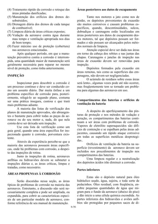 6-56
(4) Tratamento rápido da corrosão e retoque das
áreas pintadas danificadas;
(5) Manutenção dos orifícios dos drenos de-
sobstruídos;
(6) Drenagem diária dos drenos de cada tanque
de combustível;
(7) Limpeza diária de áreas críticas expostas;
(8) Vedação da aeronave contra água durante
mau tempo e ventilação apropriada nos dias
de bom tempo;
(9) Fazer máximo uso de proteção (cobertura)
nas aeronaves estacionadas.
Após qualquer período, em que a manu-
tenção preventiva contra a corrosão é interrom-
pida, uma quantidade maior de manutenção será
geralmente necessária para reparar no mesmo
nível de proteção, como tinha anteriormente.
INSPEÇÃO
Inspecionar para descobrir a corrosão é
um processo contínuo e deve ser conduzido co-
mo um assunto diário. Dar muita ênfase a um
problema específico de corrosão para, posteri-
ormente, relegá-lo ao segundo plano, costuma
ser uma prática insegura, custosa e que trará
mais problemas adiante.
A maioria das listas de verificação dos
planos de manutenção aprovados, são abrangen-
tes o bastante para cobrir todas as peças da ae-
ronave ou do seu motor e, nada, do que nela
consta deve ser deixada sem inspeção.
Use esta lista de verificação como um
guia geral, quando uma área específica for ins-
pecionada quanto à corrosão, porventura exis-
tente.
Através da experiência percebe-se que a
maioria das aeronaves possuem áreas específi-
cas, onde há problemas com corrosão, a despei-
to das inspeções de rotina.
Junto às inspeções de rotina, aeronaves
anfíbias ou hidroaviões devem se submeter a
inspeções diárias e, as áreas críticas, limpas e
tratadas, como necessário.
ÁREAS PROPENSAS À CORROSÃO
Serão discutidas nessa seção, as áreas
típicas de problemas de corrosão na maioria das
aeronaves. Entretanto, a discussão não será ne-
cessariamente completa e pode ser ampliada, ou
expandida, para cobrir as características especi-
ais de um particular modelo de aeronave, con-
forme referência de seu manual de manutenção.
Áreas posteriores aos dutos de escapamento
Tanto nos motores a jato como nos de
pistão, os depósitos provenientes da exaustão
são muitos corrosivos e causam problemas es-
pecíficos, quando, descontinuidades, sulcos,
dobradiças e carenagens estão localizadas em
áreas posteriores aos dutos de escapamento des-
ses motores, tal que depósitos possam ser for-
mados e não possam ser alcançados pelos méto-
dos normais de limpeza.
Atenção especial deve ser dada nas áreas
em torno da cabeça dos rebites e nas juntas das
chapas. Carenagens e janelas de inspeção nas
áreas de exaustão devem ser removidas para
inspeção.
Depósitos formados pela exaustão em
áreas remotas, tais como as superfícies das em-
penagens, não devem ser negligenciadas.
O acúmulo de resíduos sobre essas áreas
será lento-, algumas vezes pode até não ocorrer,
mas freqüentemente tem se tornado um proble-
ma para algumas das aeronaves em uso.
Compartimentos das baterias e orifícios de
ventilação da bateria
A despeito do aperfeiçoamento das pin-
turas de proteção e nos métodos de vedação e
aeração, os compartimentos das baterias conti-
nuam a ser áreas com problemas de corrosão.
Vapores de eletrólito superaquecidos são difí-
cies de contenção e se espalham pelas áreas ad-
jacentes, causando um rápido ataque corrosivo
em todas as superfícies metálicas desprotegi-
das..
Orifícios de ventilação da bateria na su-
perfície (revestimento) da aeronave devem ser
incluídos nos procedimentos de inspeção nos
compartimentos das baterias.
Uma limpeza regular e a neutralização
dos depósitos ácidos irão diminuir a corrosão.
Partes inferiores
Estas são o depósito natural para óleo
hidráulico usado, água, sujeira, e toda sorte de
pedacinhos. Óleo residual, com freqüência, en-
cobre pequenas quantidades de água que mi-
gram para o fundo da aeronave (abaixo do piso)
e dão início a uma célula química escondida. As
partes inferiores dos hidroaviões e aviões anfí-
bios são protegidas por pequenos sacos de di-
 