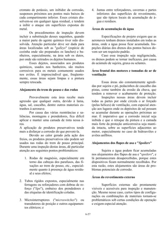 6-57
cromato de potássio, um inibidor da corrosão,
suspensos próximos aos pontos mais baixos de
cada compartimento inferior. Esses cristais dis-
solvem-se em qualquer água residual, e tendem
a inibir o ataque em superfícies expostas do
metal.
Os procedimentos de inspeção devem
incluir a substituição desses saquinhos, quando
a maior parte do agente químico tiver sido dis-
solvida. Atenção particular deve ser dada para
áreas localizadas sob as "galleys" (espécie de
cozinha onde são preparados os lanches) e ba-
nheiros, especialmente, na área sob os dutos,
por onde são retirados os dejetos humanos.
Esses dejetos, associados aos produtos
químicos, usados nos banheiros, são muitos
corrosivos para os metais comumente usados
nos aviões. É imprescindível que, freqüente-
mente, essas áreas sejam limpas e a pintura
sempre retocada.
Alojamento do trem de pouso e das rodas
Provavelmente esta área recebe mais
agressão que qualquer outra, devido à lama,
água, sal, cascalho, dentre outros materiais es-
tranhos à aeronave.
Por causa das várias reentrâncias e sa-
liências, montagens e prendedores, fica difícil
aplicar e manter uma camada de tinta nessa á-
rea.
A aplicação de produtos preservativos tende
mais a disfarçar a corrosão do que preveni-la.
Devido ao calor gerado pela ação dos
freios, os produtos preservativos não podem ser
usados nas rodas do trem de pouso principal.
Durante uma inspeção destas áreas, dê particular
atenção aos seguintes pontos problemáticos:
1. Rodas de magnésio, especialmente em
torno das cabeças dos parafusos, das fi-
xações ao trem de pouso, etc., especial-
mente quanto à presença de água residu-
al e seus efeitos;
2. Tubos rígidos expostos, especialmente nas
ferragens ou reforçadores com dobras de re-
forço ("lips"), embaixo dos prendedores e
das etiquetas de identificação coladas.
3. Microinterruptores ("microswitches") ou
transdutores de posição e outros equipamen-
tos elétricos; e
4. Juntas entre reforçadores, cavernas e partes
inferiores das superfícies de revestimento,
que são típicos locais de acumulação de á-
gua e resíduos.
Áreas de acumulação de água
Especificações de projeto exigem que as
aeronaves tenham drenos instalados em todas as
áreas, onde a água possa ficar acumulada. Ins-
peções diárias dos drenos dos pontos baixos de-
vem ser um requisito padrão.
Caso essa inspeção seja negligenciada,
os drenos podem se tornar ineficazes, por causa
do acúmulo de sujeira, graxa ou selantes.
Área frontal dos motores e tomadas de ar de
ventilação
Essas áreas são constantemente agredi-
das por sujeira e pó, pedacinhos de cascalho das
pistas, como também da erosão da chuva, que
tendem a remover o acabamento de proteção.
Inspeções nessas áreas devem incluir
todas as partes por onde circula o ar forçado
(pelas hélices) de ventilação, com especial aten-
ção aos lugares onde os depósitos de sal possam
se acumular durante as operações próximas ao
mar. É imperativo que a corrosão inicial seja
inibida e que o retoque da pintura e a camada
mais forte da proteção anticorrosiva seja manti-
da intacta, sobre as superfícies adjacentes ao
motor, especialmente no caso de hidroaviões e
aviões anfíbios.
Alojamentos dos flapes de asa e "Spoilers"
Sujeira e água podem ficar acumuladas
nos alojamentos dos flapes de asa e "spoilers", e
lá permaneceram desapercebidas, porque estes
dispositivos ficam normalmente recolhidos. Por
esta razão, estes alojamentos são áreas de pro-
blemas potenciais de corrosão.
Áreas do revestimento externo
Superfícies externas são prontamente
visíveis e acessíveis para inspeção e manuten-
ção. Mesmo nesse caso, curtos tipos de configu-
rações ou combinações de materiais tornam-se
problemáticos sob certas condições de operação
e exigem especial atenção.
 