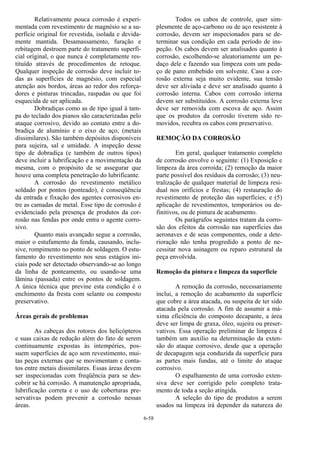6-58
Relativamente pouca corrosão é experi-
mentada com revestimento de magnésio se a su-
perfície original for revestida, isolada e devida-
mente mantida. Desamassamento, furação e
rebitagem destroem parte do tratamento superfi-
cial original, o que nunca é completamente res-
tituído através de procedimentos de retoque.
Qualquer inspeção de corrosão deve incluir to-
das as superfícies de magnésio, com especial
atenção aos bordos, áreas ao redor dos reforça-
dores e pinturas trincadas, raspadas ou que foi
esquecida de ser aplicada.
Dobradiças como as de tipo igual à tam-
pa do teclado dos pianos são caracterizadas pelo
ataque corrosivo, devido ao contato entre a do-
bradiça de alumínio e o eixo de aço, (metais
dissimilares). São também depósitos disponíveis
para sujeira, sal e umidade. A inspeção desse
tipo de dobradiça (e também de outros tipos)
deve incluir a lubrificação e a movimentação da
mesma, com o propósito de se assegurar que
houve uma completa penetração do lubrificante.
A corrosão do revestimento metálico
soldado por pontos (ponteado), é conseqüência
da entrada e fixação dos agentes corrosivos en-
tre as camadas de metal. Esse tipo de corrosão é
evidenciado pela presença de produtos da cor-
rosão nas fendas por onde entra o agente corro-
sivo.
Quanto mais avançado segue a corrosão,
maior o estufamento da fenda, causando, inclu-
sive, rompimento no ponto de soldagem. O estu-
famento do revestimento nos seus estágios ini-
ciais pode ser detectado observando-se ao longo
da linha de ponteamento, ou usando-se uma
lâmina (passada) entre os pontos de soldagem.
A única técnica que previne esta condição é o
enchimento da fresta com selante ou composto
preservativo.
Áreas gerais de problemas
As cabeças dos rotores dos helicópteros
e suas caixas de redução além do fato de serem
continuamente expostas às intempéries, pos-
suem superfícies de aço sem revestimento, mui-
tas peças externas que se movimentam e conta-
tos entre metais dissimilares. Essas áreas devem
ser inspecionadas com freqüência para se des-
cobrir se há corrosão. A manutenção apropriada,
lubrificação correta e o uso de coberturas pre-
servativas podem prevenir a corrosão nessas
áreas.
Todos os cabos de controle, quer sim-
plesmente de aço-carbono ou de aço resistente à
corrosão, devem ser inspecionados para se de-
terminar sua condição em cada período de ins-
peção. Os cabos devem ser analisados quanto à
corrosão, escolhendo-se aleatoriamente um pe-
daço dele e fazendo sua limpeza com um peda-
ço de pano embebido em solvente. Caso a cor-
rosão externa seja muito evidente, sua tensão
deve ser aliviada e deve ser analisado quanto à
corrosão interna. Cabos com corrosão interna
devem ser substituídos. A corrosão externa leve
deve ser removida com escova de aço. Assim
que os produtos da corrosão tiverem sido re-
movidos, recubra os cabos com preservativo.
REMOÇÃO DA CORROSÃO
Em geral, qualquer tratamento completo
de corrosão envolve o seguinte: (1) Exposição e
limpeza da área corroída; (2) remoção da maior
parte possível dos resíduos da corrosão; (3) neu-
tralização de qualquer material de limpeza resi-
dual nos orifícios e frestas; (4) restauração do
revestimento de proteção das superfícies; e (5)
aplicação de revestimentos, temporários ou de-
finitivos, ou de pintura de acabamento.
Os parágrafos seguintes tratam da corro-
são dos efeitos da corrosão nas superfícies das
aeronaves e de seus componentes, onde a dete-
rioração não tenha progredido a ponto de ne-
cessitar nova usinagem ou reparo estrutural da
peça envolvida.
Remoção da pintura e limpeza da superfície
A remoção da corrosão, necessariamente
inclui, a remoção do acabamento da superfície
que cobre a área atacada, ou suspeita de ter sido
atacada pela corrosão. A fim de assumir a má-
xima eficiência do composto decapante, a área
deve ser limpa de graxa, óleo, sujeira ou preser-
vativos. Essa operação preliminar de limpeza é
também um auxilio na determinação da exten-
são do ataque corrosivo, desde que a operação
de decapagem seja conduzida da superfície para
as partes mais fundas, até o limite do ataque
corrosivo.
O espalhamento de uma corrosão exten-
siva deve ser corrigido pelo completo trata-
mento de toda a seção atingida.
A seleção do tipo de produtos a serem
usados na limpeza irá depender da natureza do
 