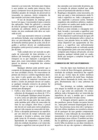 6-59
material a ser removido. Solventes para limpeza
à seco podem ser usados para remover óleo,
graxa e compostos leves de preservação. Para os
trabalhos pesados de remoção de preservativos
ressecados ou espessos, outros compostos do
tipo emulsão (solvente) estão disponíveis.
O uso de decapante de emprego geral,
lavável em água, é recomendável para a maioria
das aplicações. Onde for aplicável, a remoção
de tinta de qualquer superfície grande, deve ser
realizada em ambiente aberto e, preferencial-
mente, em área sombreada (não deve ser reali-
zada ao sol).
Caso seja necessário remover a corrosão
em ambiente fechado, uma ventilação adequada
deve ser providenciada. Superfícies de objetos
de borracha sintética (pneus de avião, tela de al-
godão e acrílico) devem ser cuidadosamente
protegidos contra possível contato com remove-
dor de tinta.
Todo cuidado deve ser exercido na apli-
cação de removedor de tinta próximo a ve-
dadores (de borracha), recipientes de gasolina
(tanques) ou os que impeçam a passagem da
água; pois, esses removedores tendem a enfra-
quecer ou destruir a integridade dos selantes
(vedadores).
Qualquer abertura pode permitir que o
composto de decapagem penetre na aeronave ou
em suas cavidades críticas. Os removedores de
pintura são tóxicos e contêm ingredientes dano-
sos, tanto à pele quanto aos olhos. Luvas de
borracha, aventais de materiais resistentes aos
ácidos e óculos de proteção devem ser usados,
se qualquer remoção extensiva da pintura for
realizada. O que se segue é um procedimento
normal para decapagem:
1. Cubra a área inteira a ser tratada com uma
cobertura de decapagem na altura de 1/32 a
1/16 de polegada. Qualquer pincel de pintu-
ra serve como um aplicador satisfatório, ex-
ceto, pelo fato de que parte das suas cerdas
serão perdidas pelo efeito do removedor de
tinta na sua colagem, além disso, o pincel
não deverá ser usado para outros propósitos,
após ter sido exposto ao removedor de tinta.
2. Deixe o decapante permanecer na superfície
por um intervalo de tempo suficiente para
encrespar e levantar a pintura. esse tempo
pode variar de 10 minutos a algumas horas,
dependendo da temperatura e da unidade,
além da condição da pintura a ser removida.
Esfregue a superfície com um pincel de cer-
das saturadas com removedor de pintura, pa-
ra remoção da pintura residual que ainda
possa ter permanecido aderida ao metal.
3. Reaplique o decapante, como necessário, em
área nas quais a tinta permaneceu ainda fi-
xada à superfície ou, onde o decapante se-
cou, repetindo o processo acima. Somente
raspadores não metálicos (plástico, madeira,
etc) podem ser usados para ajudar na remo-
ção de pinturas de acabamento.
4. Remova a tinta retirada e o decapante resi-
dual, lavando e escovando a superfície com
água e um pincel ou escova (vassourinha).
Se for disponível a pulverização de água sob
pressão, use-a diretamente sobre o pincel ou
escova, com pressão baixa ou média. Caso
esteja disponível um equipamento de lim-
peza e, a superfície seja suficientemente
grande, a limpeza pode ser realizada usando
esse equipamento junto com uma solução de
composto para limpeza sob pressão. em área
pequena, qualquer método pode ser usado,
desde que assegure a completa lavagem da
área decapada.
CORROSÃO DE METAIS FERROSOS
Um dos tipos mais familiares de corro-
são é o óxido de ferro (ferrugem), geralmente o
resultado da oxidação atmosférica das superfí-
cies de aço. Certos tipos de óxidos metálicos
protegem a superfície do metal base, imediata-
mente, abaixo dacamada de óxido, mas a ferru-
gem, absolutamente não é uma cobertura de
proteção.
Sua presença, na verdade, suplementa
esse ataque na medida em que atrai a umidade
do ar e age como um catalizador. Em conse-
qüência, toda a ferrugem deve ser removida das
superfícies de aço, a medida que o controle
completo da corrosão é levada a termo.
A ferrugem primeiro aparece na cabeça
dos parafusos, porcas fixadas em partes baixas;
ou , outra parte estrutural desprotegida da aero-
nave. Sua presença nessa área não é perigosa e
não tem efeitos imediatos na resistência estrutu-
ral de quaisquer de seus grandes componentes.
Entretanto, é uma indicação da necessidade de
manutenção e de um possível ataque corrosivo
das principais áreas críticas. É também um deta-
lhe na aparência geral do equipamento. quando
ocorre falha na pintura ou um dano (mecânico),
superfícies de aço são expostas e submetidas a
 