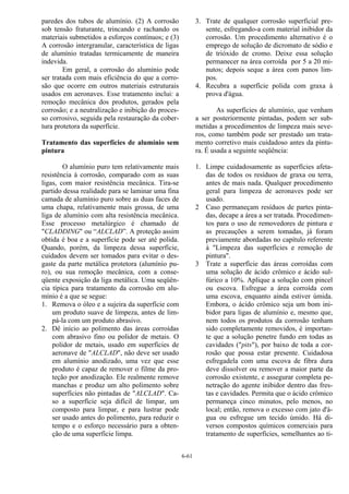 6-61
paredes dos tubos de alumínio. (2) A corrosão
sob tensão fraturante, trincando e rachando os
materiais submetidos a esforços contínuos; e (3)
A corrosão intergranular, característica de ligas
de alumínio tratadas termicamente de maneira
indevida.
Em geral, a corrosão do alumínio pode
ser tratada com mais eficiência do que a corro-
são que ocorre em outros materiais estruturais
usados em aeronaves. Esse tratamento inclui: a
remoção mecânica dos produtos, gerados pela
corrosão; e a neutralização e inibição do proces-
so corrosivo, seguida pela restauração da cober-
tura protetora da superfície.
Tratamento das superfícies de alumínio sem
pintura
O alumínio puro tem relativamente mais
resistência à corrosão, comparado com as suas
ligas, com maior resistência mecânica. Tira-se
partido dessa realidade para se laminar uma fina
camada de alumínio puro sobre as duas faces de
uma chapa, relativamente mais grossa, de uma
liga de alumínio com alta resistência mecânica.
Esse processo metalúrgico é chamado de
"CLADDING" ou “ALCLAD”. A proteção assim
obtida é boa e a superfície pode ser até polida.
Quando, porém, da limpeza dessa superfície,
cuidados devem ser tomados para evitar o des-
gaste da parte metálica protetora (alumínio pu-
ro), ou sua remoção mecânica, com a conse-
qüente exposição da liga metálica. Uma seqüên-
cia típica para tratamento da corrosão em alu-
mínio é a que se segue:
1. Remova o óleo e a sujeira da superfície com
um produto suave de limpeza, antes de lim-
pá-la com um produto abrasivo.
2. Dê início ao polimento das áreas corroídas
com abrasivo fino ou polidor de metais. O
polidor de metais, usado em superfícies de
aeronave de "ALCLAD", não deve ser usado
em alumínio anodizado, uma vez que esse
produto é capaz de remover o filme da pro-
teção por anodização. Ele realmente remove
manchas e produz um alto polimento sobre
superfícies não pintadas de "ALCLAD". Ca-
so a superfície seja difícil de limpar, um
composto para limpar, e para lustrar pode
ser usado antes do polimento, para reduzir o
tempo e o esforço necessário para a obten-
ção de uma superfície limpa.
3. Trate de qualquer corrosão superficial pre-
sente, esfregando-a com material inibidor da
corrosão. Um procedimento alternativo é o
emprego de solução de dicromato de sódio e
de trióxido de cromo. Deixe essa solução
permanecer na área corroída por 5 a 20 mi-
nutos; depois seque a área com panos lim-
pos.
4. Recubra a superfície polida com graxa à
prova d'água.
As superfícies de alumínio, que venham
a ser posteriormente pintadas, podem ser sub-
metidas a procedimentos de limpeza mais seve-
ros, como também pode ser prestado um trata-
mento corretivo mais cuidadoso antes da pintu-
ra. É usada a seguinte seqüência:
1. Limpe cuidadosamente as superfícies afeta-
das de todos os resíduos de graxa ou terra,
antes de mais nada. Qualquer procedimento
geral para limpeza de aeronaves pode ser
usado.
2 Caso permaneçam resíduos de partes pinta-
das, decape a área a ser tratada. Procedimen-
tos para o uso de removedores de pintura e
as precauções a serem tomadas, já foram
previamente abordadas no capítulo referente
à "Limpeza das superfícies e remoção de
pintura".
3 Trate a superfície das áreas corroídas com
uma solução de ácido crômico e ácido sul-
fúrico a 10%. Aplique a solução com pincel
ou escova. Esfregue a área corroída com
uma escova, enquanto ainda estiver úmida.
Embora, o ácido crômico seja um bom ini-
bidor para ligas de alumínio e, mesmo que,
nem todos os produtos da corrosão tenham
sido completamente removidos, é importan-
te que a solução penetre fundo em todas as
cavidades ("pits"), por baixo de toda a cor-
rosão que possa estar presente. Cuidadosa
esfregadela com uma escova de fibra dura
deve dissolver ou remover a maior parte da
corrosão existente, e assegurar completa pe-
netração do agente inibidor dentro das fres-
tas e cavidades. Permita que o ácido crômico
permaneça cinco minutos, pelo menos, no
local; então, remova o excesso com jato d'á-
gua ou esfregue um tecido úmido. Há di-
versos compostos químicos comerciais para
tratamento de superfícies, semelhantes ao ti-
 
