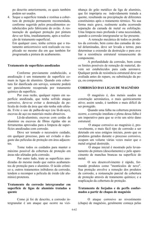 6-62
po descrito anteriormente, os quais também
podem ser usados.
4. Seque a superfície tratada e restitua a cober-
tura de proteção permanente recomendada,
conforme sugerido pelos procedimentos es-
tabelecidos pelo fabricante do avião. A res-
tauração de qualquer proteção por pintura
deve ser feita, imediatamente, após a realiza-
ção de tratamento superficial.
Em qualquer caso, tenha certeza que o tra-
tamento anticorrosivo será realizado ou rea-
plicado no mesmo dia em que também for
programada a pintura de acabamento.
Tratamento de superfícies anodizadas
Conforme previamente estabelecido, a
anodização é um tratamento de superfície co-
mum às ligas de alumínio. Quando esta cober-
tura for danificada em serviço, somente poderá
ser parcialmente recuperada por tratamento
químico da superfície.
Por essa razão, qualquer reparo em su-
perfície anodizada, que tenha sofrido ataque
corrosivo, deve-se evitar a destruição da pe-
lícula de óxido da área que não tenha sido afeta-
da. Evite o uso de palha-de-aço (ou lã-de-aço),
escovas de aço ou materiais muito abrasivos.
Lã-de-alumínio, escovas com cerdas de
alumínio ou escovas de fibras rígidas são as
ferramentas aprovadas para a limpeza de super-
fícies anodizadas com corrosão.
Deve ser tomado o necessário cuidado,
em qualquer processo, para ser evitado o des-
gaste das películas de proteção em área adjacen-
tes.
Tome todos os cuidados para manter o
máximo possível da cobertura de proteção em
áreas não afetadas pela corrosão.
Por outro lado, trate as superfícies ano-
dizadas do mesmo modo que outros acabamen-
tos de proteção para o alumínio. O ácido crômi-
co e, outros tratamentos inibidores da corrosão,
tendem a recompor a película de óxido (de alu-
mínio) protetora.
Tratamento da corrosão intergranular em
superfície de ligas de alumínio tratadas a
quente
Como já foi de descrito, a corrosão in-
tergranular é um ataque que ocorre na vizi-
nhança do grão metálico da liga de alumínio,
que foi imprópria ou indevidamente tratada a
quente, resultando na precipitação de diferentes
constituintes após o tratamento térmico. Na sua
forma mais grave, realmente acaba ocorrendo
separação da camada de metal ou esfoliação.
Uma limpeza mais profunda é uma necessidade,
quando a corrosão intergranular se faz presente.
A remoção mecânica de todos os produ-
tos da corrosão, bem como das camadas de me-
tal delaminadas, deve ser levada a termo, para
determinar a extensão da destruição e para ava-
liar a resistência estrutural remanescente do
componente.
A profundidade da corrosão, bem como
os limites possíveis de remoção de material, de-
vem ser estabelecidos para cada aeronave.
Qualquer perda de resistência estrutural deve ser
avaliada antes do reparo, ou substituição da pe-
ça, ou componente.
CORROSÃO DAS LIGAS DE MAGNÉSIO
O magnésio é, dos metais usados na
construção aeronáutica, o mais quimicamente
ativo; assim sendo, é também o mais difícil de
ser protegido.
Quando uma falha na cobertura protetora
ocorre, a correção imediata e plena dessa falha é
um imperativo para que se evite um sério dano
estrutural.
O ataque corrosivo ao magnésio é, pro-
vavelmente, o mais fácil tipo de corrosão a ser
detetado em seus estágios iniciais, posto que os
produtos gerados durante o processo corrosivo,
ocupam um volume várias vezes maior que o
metal original destruído.
O ataque inicial é mostrado pelo levan-
tamento da pintura (descolamento) e pelo apare-
cimento de manchas brancas na superfície do
metal.
O seu desenvolvimento é rápido, for-
mando produtos como "montículos de neve".
Sua proteção envolve a remoção dos produtos
da corrosão, a restauração parcial da cobertura
de proteção através de tratamento químico; e a
reaplicação da cobertura de proteção.
Tratamento de forjados e de perfis confor-
mados a partir de chapas de magnésio
O ataque corrosivo ao revestimento
(chapa) de magnésio, geralmente começa pelas
 