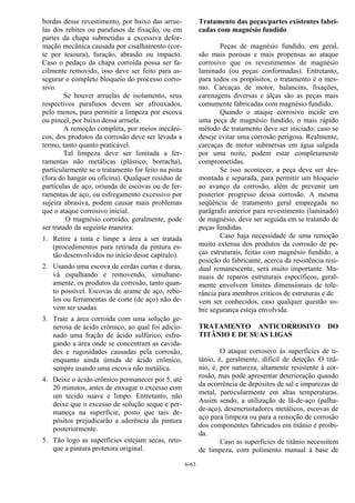 6-63
bordas desse revestimento, por baixo das arrue-
las dos rebites ou parafusos de fixação, ou em
partes da chapa submetidas a excessiva defor-
mação mecânica causada por cisalhamento (cor-
te por tesoura), furação, abrasão ou impacto.
Caso o pedaço da chapa corroída possa ser fa-
cilmente removido, isso deve ser feito para as-
segurar o completo bloqueio do processo corro-
sivo.
Se houver arruelas de isolamento, seus
respectivos parafusos devem ser afrouxados,
pelo menos, para permitir a limpeza por escova
ou pincel, por baixo dessa arruela.
A remoção completa, por meios mecâni-
cos, dos produtos da corrosão deve ser levada a
termo, tanto quanto praticável.
Tal limpeza deve ser limitada a fer-
ramentas não metálicas (plástico, borracha),
particularmente se o tratamento for feito na pista
(fora do hangar ou oficina). Qualquer resíduo de
partículas de aço, oriunda de escovas ou de fer-
ramentas de aço, ou esfregamento excessivo por
sujeira abrasiva, podem causar mais problemas
que o ataque corrosivo inicial.
O magnésio corroído, geralmente, pode
ser tratado da seguinte maneira:
1. Retire a tinta e limpe a área a ser tratada
(procedimentos para retirada da pintura es-
tão desenvolvidos no início desse capítulo).
2. Usando uma escova de cerdas curtas e duras,
vá espalhando e removendo, simultane-
amente, os produtos da corrosão, tanto quan-
to possível. Escovas de arame de aço, rebo-
los ou ferramentas de corte (de aço) não de-
vem ser usadas.
3. Trate a área corroída com uma solução ge-
nerosa de ácido crômico, ao qual foi adicio-
nado uma fração de ácido sulfúrico, esfre-
gando a área onde se concentram as cavida-
des e rugosidades causadas pela corrosão,
enquanto ainda úmida de ácido crômico,
sempre usando uma escova não metálica.
4. Deixe o ácido crômico permanecer por 5, até
20 minutos, antes de enxugar o excesso com
um tecido suave e limpo. Entretanto, não
deixe que o excesso de solução seque e per-
maneça na superfície, posto que tais de-
pósitos prejudicarão a aderência da pintura
posteriormente.
5. Tão logo as superfícies estejam secas, reto-
que a pintura protetora original.
Tratamento das peças/partes existentes fabri-
cadas com magnésio fundido
Peças de magnésio fundido, em geral,
são mais porosas e mais propensas ao ataque
corrosivo que os revestimentos de magnésio
laminado (ou peças conformadas). Entretanto,
para todos os propósitos, o tratamento é o mes-
mo. Carcaças de motor, balancins, fixações,
carenagens diversas e alças são as peças mais
comumente fabricadas com magnésio fundido.
Quando o ataque corrosivo incide em
uma peça de magnésio fundido, o mais rápido
método de tratamento deve ser iniciado; caso se
deseje evitar uma corrosão perigosa. Realmente,
carcaças de motor submersas em água salgada
por uma noite, podem estar completamente
comprometidas.
Se isso acontecer, a peça deve ser des-
montada e separada, para permitir um bloqueio
ao avanço da corrosão, além de prevenir um
posterior progresso dessa corrosão. A mesma
seqüência de tratamento geral empregada no
parágrafo anterior para revestimento (laminado)
de magnésio, deve ser seguida em se tratando de
peças fundidas.
Caso haja necessidade de uma remoção
muito extensa dos produtos da corrosão de pe-
ças estruturais, feitas com magnésio fundido; a
posição do fabricante, acerca da resistência resi-
dual remanescente, será muito importante. Ma-
nuais de reparos estruturais específicos, geral-
mente envolvem limites dimensionais de tole-
rância para membros críticos de estruturas e de
vem ser conhecidos, caso qualquer questão so-
bre segurança esteja envolvida.
TRATAMENTO ANTICORROSIVO DO
TITÂNIO E DE SUAS LIGAS
O ataque corrosivo às superfícies de ti-
tânio, é, geralmente, difícil de deteção. O titâ-
nio, é, por natureza, altamente resistente à cor-
rosão, mas pode apresentar deterioração quando
da ocorrência de depósitos de sal e impurezas de
metal, particularmente em altas temperaturas.
Assim sendo, a utilização de lã-de-aço (palha-
de-aço), desencrustadores metálicos, escovas de
aço para limpeza ou para a remoção de corrosão
dos componentes fabricados em titânio é proibi-
da.
Caso as superfícies de titânio necessitem
de limpeza, com polimento manual à base de
 