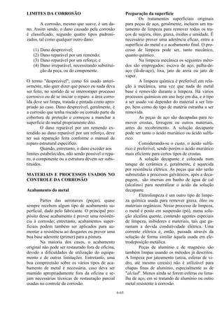 6-65
LIMITES DA CORROSÃO
A corrosão, mesmo que suave, é um da-
no. Assim sendo, o dano causado pela corrosão
é classificado, segundo quatro tipos padroni-
zados, tal como qualquer outro dano:
(1) Dano desprezível;
(2) Dano reparável por um remendo;
(3) Dano reparável por um reforço; e
(4) Dano irreparável, necessitando substitui-
ção da peça, ou do componente.
O termo "desprezível", como foi usado anteri-
ormente, não quer dizer que pouco ou nada deva
ser feito, no sentido de se interromper processo
corrosivo ou de se iniciar o reparo. a área corro-
ída deve ser limpa, tratada e pintada como apro-
priado ao caso. Dano desprezível, geralmente, é
a corrosão que tenha riscado ou comido parte da
cobertura de proteção e começou a manchar a
superfície do metal propriamente dito.
O dano reparável por um remendo ex-
tendido ao dano reparável por um reforço, deve
ter sua reparação feita conforme o manual de
reparo estrutural específico.
Quando, entretanto, o dano exceder aos
limites estabelecidos, não sendo possível o repa-
ro, o componente ou a estrutura devem ser subs-
tituidos.
MATERIAIS E PROCESSOS USADOS NO
CONTROLE DA CORROSÃO
Acabamento do metal
Partes das aeronaves (peças), quase
sempre recebem algum tipo de acabamento su-
perficial, dado pelo fabricante. O principal pro-
pósito desse acabamento é prover uma resistên-
cia à corrosão; entretanto, acabamentos super-
ficiais podem também ser aplicados para au-
mentar a resistência ao desgastes ou prover uma
boa base aderente (primer) para a pintura.
Na maioria dos casos, o acabamento
original não pode ser restaurado fora de oficina,
devido a dificuldades de utilização do equipa-
mento e de outras limitações. Entretanto, uma
boa compreensão sobre os vários tipos de aca-
bamento de metal é necessária, caso deva ser
mantido apropriadamente fora da oficina e se-
jam necessárias técnicas de restauração parcial
usadas no controle da corrosão.
Preparação da superfície
Os tratamentos superficiais originais
para peças de aço, geralmente, incluem um tra-
tamento de limpeza para remover todos os tra-
ços de sujeira, óleo, graxa, óxidos e umidade. É
necessário prover uma aderência eficaz, entre a
superfície do metal e o acabamento final. O pro-
cesso de limpeza pode ser, tanto mecânico,
quanto químico.
Na limpeza mecânica os seguintes méto-
dos são empregados: escova de aço, palha-de-
aço (lã-de-aço), lixa, jato de areia ou jato de
vapor.
A limpeza química é preferível em rela-
ção à mecânica, uma vez que nada do metal
base é removido durante a limpeza. Há vários
processos químicos em uso hoje em dia, e o tipo
a ser usado vai depender do material a ser lim-
po, bem como do tipo de matéria estranha a ser
removida.
As peças de aço são decapadas para re-
mover crostas, ferrugem ou outros materiais,
antes do recobrimento. A solução decapante
pode ser tanto o ácido muriático ou ácido sulfú-
rico.
Considerando-se o custo, o ácido sulfú-
rico é preferível, sendo porém o ácido muriático
mais eficiente para certos tipos de crostas.
A solução decapante é colocada num
tanque de cerâmica e, geralmente, é aquecida
por resistência elétrica. As peças que não serão
submetidas a processos galvânicos, após a deca-
pagem, são imersas em banho de água de cal
(alcalino) para neutralizar o ácido da solução
decapante.
Eletrolimpeza é um outro tipo de limpe-
za química usada para remover graxa, óleo ou
materiais orgânicos. Nesse processo de limpeza,
o metal é posto em suspensão (pó), numa solu-
ção alcalina quente, contendo agentes especiais
de limpeza, inibidores e materiais, tais que ga-
rantam a devida condutividade elétrica. Uma
corrente elétrica é, então, passada através da
solução de forma similar àquela usada em ele-
trodeposição metálica.
Peças de alumínio e de magnésio são
também limpas usando os métodos já descritos.
A limpeza por jateamento (areia, esferas de vi-
dro, até mesmo cereais) não é utilizável para
chapas finas de alumínio, especialmente as de
"alclad". Menos ainda se forem esferas ou lima-
lha de aço, em se tratando de alumínio ou outro
metal resistente à corrosão.
 
