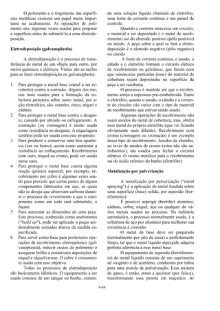 6-66
O polimento e o tingimento das superfí-
cies metálicas exercem um papel muito impor-
tante no acabamento. As operações de poli-
mento são, algumas vezes usadas para preparar
a superfície antes de submetê-la a uma eletrode-
posição.
Eletrodeposição (galvanoplastia)
A eletrodeposição é o processo de trans-
ferência de metal de um objeto para outro, por
meios químicos e elétricos. Várias são as razões
para se fazer eletrodeposição ou galvanoplastia:
1 Para proteger o metal base (metal a ser re-
coberto) contra a corrosão. Alguns dos me-
tais mais usados para a formação da co-
bertura protetora sobre outro metal, por a-
ção eletrolítica, são: estanho, zinco, níquel e
cádmio.
2 Para proteger o metal base contra o desgas-
te, causado por abrasão ou esfregamento. A
cromação (ou cromagem) é muito usada
como resistência ao desgaste. A niquelagem
também pode ser usada com este propósito.
3 Para produzir e conservar uma boa aparên-
cia (cor ou lustro), assim como aumentar a
resistência ao embaçamento. Recobrimento
com ouro, níquel ou cromo, pode ser usado
nesse caso.
4 Para proteger o metal base contra alguma
reação química especial; por exemplo, re-
cobrimento por cobre é algumas vezes usa-
do para prevenir que certas partes de alguns
componentes fabricados em aço, as quais
não se deseja que absorvam carbono duran-
te o processo de revenimento a que o com-
ponente como um todo será submetido, o
façam.
5 Para aumentar as dimensões de uma peça.
Este processo, conhecido como enchimento
("build up"), pode ser aplicado a peças aci-
dentalmente usinadas abaixo da medida es-
pecificada.
6 Para servir como base para posteriores ope-
rações de recobrimento eletroquímico (gal-
vanoplastia), reduzir custos de polimento e
assegurar brilho a posteriores deposições de
níquel e níquel/cromo. O cobre é comumen-
te usado com esse objetivo.
Todos os processos de eletrodeposição
são basicamente idênticos. O equipamento a ser
usado consiste de um tanque ou banho, conten-
do uma solução líquida chamada de eletrólito,
uma fonte de corrente contínua e um painel de
controle.
Quando a corrente atravessa um circuito,
o material a ser depositado ( o metal de recob-
rimento) sai do eletrodo positivo (pólo positivo)
ou anodo. A peça sobre a qual se fará a eletro-
deposição é o eletrodo negativo (pólo negativo)
ou cátodo.
A fonte de corrente contínua, o anodo, o
cátado e o eletrólito formam o circuito elétrico
de recobrimento ou galvânico, que fazem com
que minúsculas partículas (íons) do material de
cobertura sejam depositadas na superfície da
peça a ser recoberta.
O processo é mantido até que o recobri-
mento atinja a espessura pré-estabelecida. Tanto
o eletrólito, quanto o anodo, o cátodo e a corren-
te do circuito vão variar com o tipo de material
de recobrimento que estiver sendo usado.
Algumas operações de recobrimento não
usam anodos do metal de cobertura; mas, obtém
esse metal do próprio eletrólito (que vai ficando
obviamente mais diluído). Recobrimento com
cromo (cromagem ou cromação) é um exemplo
desse tipo de recobrimento. Anodos de chumbo,
ao invés de anodos de cromo (estes não são sa-
tisfatórios), são usados para fechar o circuito
elétrico. O cromo metálico para o recobrimento
sai do ácido crômico do banho (eletrólito).
Metalização por pulverização
A metalização por pulverização ("metal
spraying") é a aplicação de metal fundido sobre
uma superfície (base) sólida, por aspersão (bor-
rifamento).
É possível aspergir (borrifar) alumínio,
cádmio, cobre, níquel, aço ou qualquer do vá-
rios metais usados no processo. Na indústria
aeronáutica, o processo normalmente usado, é a
cobertura de aço por alumínio para melhorar sua
resistência à corrosão.
O metal da base deve ser preparado
(normalmente por jato de areia) e perfeitamente
limpo, tal que o metal líquido aspergido adquira
perfeita aderência a esse metal base.
O equipamento de aspersão (borrifamen-
to) do metal líquido consiste de um suprimento
de oxigênio e de acetileno, conduzido por tubos
para uma pistola de pulverização. Essa mistura
de gases, é então, posta a queimar (por faísca),
transformando essa pistola em maçarico. Ar
 