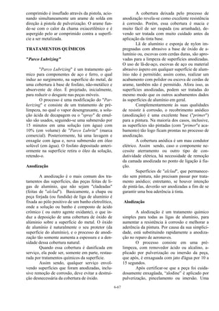 6-67
comprimido é insuflado através da pistola, acio-
nando simultaneamente um arame de solda em
direção à pistola de pulverização. O arame fun-
de-se com o calor da chama oxiacetilênico e é
aspergido pelo ar comprimido contra a superfí-
cie a ser metalizada.
TRATAMENTOS QUÍMICOS
"Parco Lubrizing"
"Parco Lubrizing" é um tratamento quí-
mico para componentes de aço e ferro, o qual
induz ao surgimento, na superfície do metal, de
uma cobertura à base de fosfato, não-metálico e
absorvente de óleo. É projetado, inicialmente,
para reduzir o desgaste nas peças móveis.
O processo é uma modificação do "Par-
kerizing" e consiste de um tratamento de pré-
limpeza, no qual o vapor desengraxante, a solu-
ção ácida de decapagem ou o "spray" de emul-
são são usados, seguindo-se uma submersão por
15 minutos em uma solução (em água) com
10% (em volume) de "Parco Lubrite" (marca
comercial). Posteriormente, há uma lavagem e
enxagüe com água e, nova submersão em óleo
solúvel (em água). O fosfato depositado anteri-
ormente na superfície retira o óleo da solução,
retendo-o.
Anodização
A anodização é o mais comum dos tra-
tamentos das superfícies, das peças feitas de li-
gas de alumínio, que não sejam "cladeadas"
(feitas de "alclad"). Basicamente, a chapa ou
peça forjada (ou fundida) de liga de alumínio é
fixada ao pólo positivo de um banho eletrolítico,
onde a solução ou banho é composto de ácido
crômico ( ou outro agente oxidante), o que in-
duz a deposição de uma cobertura de óxido de
alúminio sobre a superfície do metal. O óxido
de alumínio é naturalmente o seu protetor (da
superfície do alumínio), e o processo de anodi-
zação tão somente aumenta a espessura e a den-
sidade dessa cobertura natural.
Quando essa cobertura é danificada em
serviço, ela pode ser, somente em parte, restau-
rada por tratamentos químicos da superfície.
Assim sendo, qualquer serviço envol-
vendo superfícies que foram anodizadas, inclu-
sive remoção de corrosão, deve evitar a destrui-
ção desnecessária da cobertura de óxido.
A cobertura deixada pelo processo de
anodização revela-se como excelente resistência
à corrosão. Porém, essa cobertura é macia e
muito fácil de ser raspada (ou arranhada), de-
vendo ser tratada com muito cuidado antes da
aplicação da tinta base.
Lã de alumínio e esponja de nylon im-
pregnadas com abrasivo a base de óxido de a-
lumínio ou, escovas com cerdas duras, são apro-
vadas para a limpeza de superfícies anodizadas.
O uso de lã-de-aço, escovas de aço ou material
abrasivo áspero em qualquer superfície de alum-
ínio não é permitido; assim como, realizar um
acabamento com polidor ou escova de cerdas de
arame, também não é permitido. Afora isso, as
superfícies anodizadas, podem ser tratadas do
mesmo modo que os outros acabamentos dados
às superfícies de alumínio em geral.
Complementarmente às suas qualidades
de resistir à corrosão, o recobrimento anódico
(anodização) é uma excelente base ("primer")
para a pintura. Na maioria dos casos, inclusive,
as superfícies são pintadas (com "primer"e aca-
bamento) tão logo ficam prontas no processo de
anodização.
A cobertura anódica é um mau condutor
elétrico. Assim sendo, caso o componente ne-
cessite aterramento ou outro tipo de con-
dutividade elétrica, há necessidade de remoção
da camada anodizada no ponto de ligação à fia-
ção.
Superfícies de "alclad", que permanece-
rão sem pintura, não precisam passar por trata-
mento anódico; entretanto, se houver intenção
de pintá-las, deverão ser anodizadas a fim de se
garantir uma boa aderência à tinta.
Alodização
A alodização é um tratamento químico
simples para todas as ligas de alumínio, para
aumentar a resistência à corrosão e melhorar a
aderência da pintura. Por causa da sua simplici-
dade, está substituindo rapidamente a anodiza-
ção no reparo de aeronaves.
O processo consiste em uma pré-
limpeza, com removedor ácido ou alcalino, a-
plicado por pulverização ou imersão da peça,
que após, é enxaguada com jato d'água por 10 a
15 segundos.
Após certificar-se que a peça foi cuida-
dosamente enxagüada, “alodine” é aplicado por
pulverização, pincelamento ou imersão. Uma
 