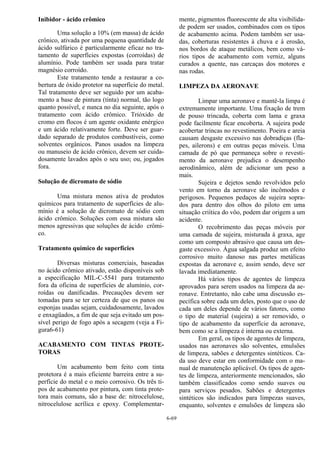 6-69
Inibidor - ácido crômico
Uma solução a 10% (em massa) de ácido
crônico, ativada por uma pequena quantidade de
ácido sulfúrico é particularmente eficaz no tra-
tamento de superfícies expostas (corroídas) de
alumínio. Pode também ser usada para tratar
magnésio corroído.
Este tratamento tende a restaurar a co-
bertura de óxido protetor na superfície do metal.
Tal tratamento deve ser seguido por um acaba-
mento a base de pintura (tinta) normal, tão logo
quanto possível, e nunca no dia seguinte, após o
tratamento com ácido crômico. Trióxido de
cromo em flocos é um agente oxidante enérgico
e um ácido relativamente forte. Deve ser guar-
dado separado de produtos combustíveis, como
solventes orgânicos. Panos usados na limpeza
ou manuseio de ácido crônico, devem ser cuida-
dosamente lavados após o seu uso; ou, jogados
fora.
Solução de dicromato de sódio
Uma mistura menos ativa de produtos
químicos para tratamento de superfícies de alu-
mínio é a solução de dicromato de sódio com
ácido crômico. Soluções com essa mistura são
menos agressivas que soluções de ácido crômi-
co.
Tratamento químico de superfícies
Diversas misturas comerciais, baseadas
no ácido crômico ativado, estão disponíveis sob
a especificação MIL-C-5541 para tratamento
fora da oficina de superfícies de alumínio, cor-
roídas ou danificadas. Precauções devem ser
tomadas para se ter certeza de que os panos ou
esponjas usadas sejam, cuidadosamente, lavados
e enxagüados, a fim de que seja evitado um pos-
sível perigo de fogo após a secagem (veja a Fi-
gura6-61)
ACABAMENTO COM TINTAS PROTE-
TORAS
Um acabamento bem feito com tinta
protetora é a mais eficiente barreira entre a su-
perfície do metal e o meio corrosivo. Os três ti-
pos de acabamento por pintura, com tinta prote-
tora mais comuns, são a base de: nitrocelulose,
nitrocelulose acrílica e epoxy. Complementar-
mente, pigmentos fluorescente de alta visibilida-
de podem ser usados, combinados com os tipos
de acabamento acima. Podem também ser usa-
das, coberturas resistentes à chuva e à erosão,
nos bordos de ataque metálicos, bem como vá-
rios tipos de acabamento com verniz, alguns
curados a quente, nas carcaças dos motores e
nas rodas.
LIMPEZA DA AERONAVE
Limpar uma aeronave e mantê-la limpa é
extremamente importante. Uma fixação de trem
de pouso trincada, coberta com lama e graxa
pode facilmente ficar encoberta. A sujeira pode
acobertar trincas no revestimento. Poeira e areia
causam desgaste excessivo nas dobradiças (fla-
pes, ailerons) e em outras peças móveis. Uma
camada de pó que permaneça sobre o revesti-
mento da aeronave prejudica o desempenho
aerodinâmico, além de adicionar um peso a
mais.
Sujeira e dejetos sendo revolvidos pelo
vento em torno da aeronave são incômodos e
perigosos. Pequenos pedaços de sujeira sopra-
dos para dentro dos olhos do piloto em uma
situação criítica do vôo, podem dar origem a um
acidente.
O recobrimento das peças móveis por
uma camada de sujeira, misturada à graxa, age
como um composto abrasivo que causa um des-
gaste excessivo. Água salgada produz um efeito
corrosivo muito danoso nas partes metálicas
expostas da aeronave e, assim sendo, deve ser
lavada imediatamente.
Há vários tipos de agentes de limpeza
aprovados para serem usados na limpeza da ae-
ronave. Entretanto, não cabe uma discussão es-
pecífica sobre cada um deles, posto que o uso de
cada um deles depende de vários fatores, como
o tipo de material (sujeira) a ser removido, o
tipo de acabamento da superfície da aeronave,
bem como se a limpeza é interna ou externa.
Em geral, os tipos de agentes de limpeza,
usados nas aeronaves são solventes, emulsões
de limpeza, sabões e detergentes sintéticos. Ca-
da uso deve estar em conformidade com o ma-
nual de manutenção aplicável. Os tipos de agen-
tes de limpeza, anteriormente mencionados, são
também classificados como sendo suaves ou
para serviços pesados. Sabões e detergentes
sintéticos são indicados para limpezas suaves,
enquanto, solventes e emulsões de limpeza são
 