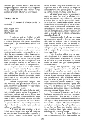 6-70
indicados para serviços pesados. Não obstante,
sempre que possível devem ser usados os produ-
tos de limpeza indicados para serviços suaves,
por não serem nem inflamáveis nem tóxicos.
Limpeza exterior
Há três métodos de limpeza exterior em
aeronaves:
(1) Lavagem úmida
(2) Lavagem seca
(3) Polimento
O polimento pode ser dividido em poli-
mento manual ou polimento mecânico. O tipo e
a extensão da sujeira, bem como a aparência fi-
nal desejada, é que determinarão o método a ser
usado.
A lavagem úmida vai remover o óleo, a
graxa ou os depósitos de carvão, assim como a
maior parte das sujeiras, com excessão da corro-
são e das coberturas por óxidos. Os compostos
de limpeza usados são, geralmente, aplicados
por pulverização, por jato ou esfregão, após os
que são removidos por jato de alta pressão. Pro-
dutos de limpeza alcalinos ou por emulsão po-
dem ser usados pelo método de lavagem úmida.
Lavagem a seco é usada para remover
poeira, ou pequeno acúmulo de sujeira e terra,
quando o uso de líquidos não é, nem desejável
nem prático. Este método não é conveniente
para a remoção de depósito espessos de carvão,
graxa ou óleo, especialmente nas áreas de esca-
pamento do motor.
Produtos empregados em lavagem a seco
são aplicados com pulverizador, escovão ou
pano, e são removidos também por escovamento
ou por panos limpos e secos.
O polimento devolve o brilho às super-
fícies pintadas ou sem pintura da aeronave e é,
geralmente, realizado após a superfície ter sido
limpa. O polimento é também usado para remo-
ver a oxidação e a corrosão. Produtos usados no
polimento estão disponíveis em várias formas
ou graus de abrasão. É importante que as instru-
ções do fabricante do avião sejam usadas em
aplicações específicas.
A lavagem de uma aeronave deve ser
feita à sombra, sempre que possível; posto que
os compostos de limpeza tendem a manchar a
superfície se a mesma estiver quente, especial-
mente, se esses compostos secarem sobre essa
superfície. Não se deve esquecer de tampar to-
das as aberturas pelas quais a água ou os agentes
de limpeza possam penetrar e causar danos.
Várias partes da aeronave, como a care-
nagem do radar (em geral de plástico refor-
çado), bem como a parte adiante da cabine de
comando, que são recobertas com uma pintura
inerte (que não causa interferência no radar ou
nos equipamentos de navegação), não devem ser
limpas, além do necessário, e não devem nunca
ser esfregados com escovas de cerdas duras ou
com um trapo grosseiro. Uma esponja suave, ou
gaze de algodão, com o mínimo esfregamento
manual é o desejável.
Qualquer mancha de óleo ou sujeira do
escapamento na superfície, deve ser antes remo-
vida com um solvente como o querosene ou
outro solvente similar à base de petróleo. As
superfícies devem ser imediatamente lavadas e
enxagüadas após a limpeza, de forma a ser evi-
tada a secagem dos produtos de limpeza sobre
essas superfícies.
Antes de aplicar sabão e água em super-
fícies de plástico, lave esta superfície com água
limpa, para dissolver depósitos de sal, e limpar
as partículas de poeira. Superfícies de plástico
devem ser lavadas com água e sabão, preferen-
cialmente à mão.
Enxágüe com água limpa e seque com
camurça ou algodão hidrófilo. Considerando a
fragilidade da superfície do plástico, esta não
deve ser esfregada com pano seco, não só pelos
riscos e demais danos que podem ser causados,
mas principalmente pela eletricidade estática,
que surte dessa ação e que atrai partículas de
sujeira justamente para essa superfície. A carga
elétrica (eletrostática), assim como a poeira ade-
rida, pode ser removida ou evitada, se forem
dadas umas pancadinhas suaves; ou, abanadas
com uma camurça, limpa e macia.
Em nenhuma hipótese use jato de pó a-
brasivo ou outro material que possa comprome-
ter o acabamento. Remova óleo e graxa es-
fregando suavemente com um tecido umedecido
com água e sabão. Nunca use acetona, benzina,
tetracloreto de carbono, diluidor de tinta ("thin-
ner"), limpa-vidros em "spray", gasolina, extin-
tor de fogo ou fluido para degelar, posto que
esses produtos, via de regra, afetam o plástico,
quimicamente, e causam fissuras.
Óleo da superfície, fluido hidráulico,
graxa ou combustível podem ser removidos dos
 