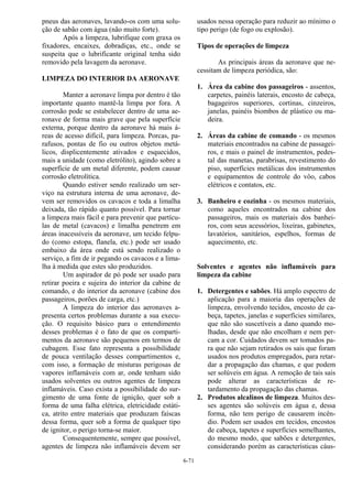 6-71
pneus das aeronaves, lavando-os com uma solu-
ção de sabão com água (não muito forte).
Após a limpeza, lubrifique com graxa os
fixadores, encaixes, dobradiças, etc., onde se
suspeita que o lubrificante original tenha sido
removido pela lavagem da aeronave.
LIMPEZA DO INTERIOR DA AERONAVE
Manter a aeronave limpa por dentro é tão
importante quanto mantê-la limpa por fora. A
corrosão pode se estabelecer dentro de uma ae-
ronave de forma mais grave que pela superfície
externa, porque dentro da aeronave há mais á-
reas de acesso difícil, para limpeza. Porcas, pa-
rafusos, pontas de fio ou outros objetos metá-
licos, displicentemente ativados e esquecidos,
mais a unidade (como eletrólito), agindo sobre a
superfície de um metal diferente, podem causar
corrosão eletrolítica.
Quando estiver sendo realizado um ser-
viço na estrutura interna de uma aeronave, de-
vem ser removidos os cavacos e toda a limalha
deixada, tão rápido quanto possível. Para tornar
a limpeza mais fácil e para prevenir que partícu-
las de metal (cavacos) e limalha penetrem em
áreas inacessíveis da aeronave, um tecido felpu-
do (como estopa, flanela, etc.) pode ser usado
embaixo da área onde está sendo realizado o
serviço, a fim de ir pegando os cavacos e a lima-
lha à medida que estes são produzidos.
Um aspirador de pó pode ser usado para
retirar poeira e sujeira do interior da cabine de
comando, e do interior da aeronave (cabine dos
passageiros, porões de carga, etc.)
A limpeza do interior das aeronaves a-
presenta certos problemas durante a sua execu-
ção. O requisito básico para o entendimento
desses problemas é o fato de que os comparti-
mentos da aeronave são pequenos em termos de
cubagem. Esse fato representa a possibilidade
de pouca ventilação desses compartimentos e,
com isso, a formação de misturas perigosas de
vapores inflamáveis com ar, onde tenham sido
usados solventes ou outros agentes de limpeza
inflamáveis. Caso exista a possibilidade do sur-
gimento de uma fonte de ignição, quer sob a
forma de uma falha elétrica, eletricidade estáti-
ca, atrito entre materiais que produzam faíscas
dessa forma, quer sob a forma de qualquer tipo
de ignitor, o perigo torna-se maior.
Consequentemente, sempre que possível,
agentes de limpeza não inflamáveis devem ser
usados nessa operação para reduzir ao mínimo o
tipo perigo (de fogo ou explosão).
Tipos de operações de limpeza
As principais áreas da aeronave que ne-
cessitam de limpeza periódica, são:
1. Área da cabine dos passageiros - assentos,
carpetes, painéis laterais, encosto de cabeça,
bagageiros superiores, cortinas, cinzeiros,
janelas, painéis biombos de plástico ou ma-
deira.
2. Áreas da cabine de comando - os mesmos
materiais encontrados na cabine de passagei-
ros, e mais o painel de instrumentos, pedes-
tal das manetas, parabrisas, revestimento do
piso, superfícies metálicas dos instrumentos
e equipamentos de controle do vôo, cabos
elétricos e contatos, etc.
3. Banheiro e cozinha - os mesmos materiais,
como aqueles encontrados na cabine dos
passageiros, mais os materiais dos banhei-
ros, com seus acessórios, lixeiras, gabinetes,
lavatórios, sanitários, espelhos, formas de
aquecimento, etc.
Solventes e agentes não inflamáveis para
limpeza da cabine
1. Detergentes e sabões. Há amplo espectro de
aplicação para a maioria das operações de
limpeza, envolvendo tecidos, encosto de ca-
beça, tapetes, janelas e superfícies similares,
que não são suscetíveis a dano quando mo-
lhadas, desde que não encolham e nem per-
cam a cor. Cuidados devem ser tomados pa-
ra que não sejam retirados os sais que foram
usados nos produtos empregados, para retar-
dar a propagação das chamas, e que podem
ser solúveis em água. A remoção de tais sais
pode alterar as características de re-
tardamento da propagação das chamas.
2. Produtos alcalinos de limpeza. Muitos des-
ses agentes são solúveis em água e, dessa
forma, não tem perigo de causarem incên-
dio. Podem ser usados em tecidos, encostos
de cabeça, tapetes e superfícies semelhantes,
do mesmo modo, que sabões e detergentes,
considerando porém as características cáus-
 