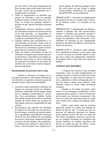 6-73
pés (um metro e meio aproximadamente) do
local em que esteja sendo usado, deve resul-
tar numa revisão dos procedimentos de e-
mergência para a situação.
2. Todos os equipamentos ou aparelhos que
possam ser utilizados, e que em operação
produzem chamas ou faíscas, devem ser reti-
rados, ou evitada sua operação, durante o
período em que vapores inflamáveis possam
existir.
3. Equipamentos elétricos, portáteis ou manu-
ais, utilizados no interior da aeronave devem
ser do tipo aprovado, ou enquadrados no
Código Americano de Eletricidade, na classe
I, grupo D, Localizações Perigosas.
4. Ligações elétricas para equipamentos a se-
rem utilizados na aeronave, assim como os
próprios equipamentos inerentes a aeronave,
não devem ser conectados, ligados ou desli-
gados durante as operações de limpeza.
5. Sinais de alarme convenientes devem ser
colocados, em lugares proeminentes das por-
tas da aeronave, para indicar que líquidos in-
flamáveis estão sendo ou vão ser utilizados
nas operações de limpeza ou renovação (de
materiais do revestimento interno desgasta-
dos) em andamento.
Recomendações de proteção contra o fogo
Durante as operações de limpeza ou re-
novação da aeronave, onde líquidos inflamáveis
são utilizados, as seguintes orientações gerais de
proteção contra o fogo são recomendadas:
1. Aeronaves sendo submetidas a operações de
limpeza ou renovação devem ser, preferen-
cialmente, localizadas fora do hangar, desde
que as condições meteorológicas o permi-
tam. Esse procedimento também facilita
uma melhor aeração da aeronave (ventilação
natural), da mesma forma que assegura um
mais rápido acesso na eventualidade de fogo
a bordo.
2. Recomenda-se que, durante tais operações
de limpeza ou renovação em uma aeronave,
fora do hangar, extintores de incêndio portá-
teis e apropriados (especificação americana
20-B) devem estar disponíveis nas entradas
da aeronave, além disso, mangueiras de água
com bicos de pulverização, com comprimen-
to suficiente para alcançar o interior da ae-
ronave, devem também estar disponíveis e
serem capazes de controlar qualquer incên-
dio, pelo menos até que chegue a equipe
contra-incêndio (bombeiros) do aeroporto
(da INFRAERO, no caso brasileiro).
OBSERVAÇÃO 1: Extintores de emprego geral
(pó químico) devem ser evitados onde a corros-
ão do alumínio venha a se constituir em um
problema.
OBSERVAÇÃO 2: Equipamentos de deteção e
combate a incêndio tem sido desenvolvidos,
testados e instalados para garantir proteção à
aeronave durante sua construção ou sua manu-
tenção. Os operadores estão analisando a pos-
sibilidade de utilização de tais equipamentos
durante as operações de limpeza e renovação do
interior da aeronave.
OBSERVAÇÃO 3: Aeronaves sendo submeti-
das a operações de limpeza ou renovação, onde
o serviço só possa ser realizado dentro do han-
gar, deve contar com equipamento automático
de proteção contra o fogo (chuveiros dentro do
hangar).
LIMPEZA DOS MOTORES
A limpeza dos motores é uma atividade
importante e deve ser feita cuidadosamente. O
acúmulo de graxa e sujeira nas aletas dos moto-
res refrigerados a ar, age como um isolante tér-
mico, impedindo a efetiva refrigeração pelo ar
que flui sobre o motor. Esse acúmulo, pode
mascarar trincas ou outras falhas porventura
existentes.
Quando se for limpar um motor, antes
retira-se a sua carenagem aerodinâmica. Come-
çando pela parte superior, o motor é lavado, por
pulverização, com solvente ou querosene. Uma
escova ou pincel de cerdas duras pode ser usado
como auxílio para a limpeza de algumas super-
fícies.
Sabão e água limpa, além de solventes
aprovados, podem ser usados para limpeza de
hélices ou pás de rotor. A menos que seja um
processo de marcação (gravação ou decapa-
gem), material cáustico não deve ser usado em
uma hélice. Raspadores, politrizes, escovas-de-
aço ou qualquer ferramenta ou substância que
possam danificar ou arranhar superfícies não
devem ser usados nas pás das hélices, exceto
quando tal for recomendado para reparo.
 