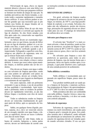 6-74
Pulverização de água, chuva ou algum
material abrasivo choca-se com uma hélice em
movimento com tal força que pequenos orifícios
se formam nos bordos de ataque de suas pás. Se
medidas preventivas não forem tomadas, a cor-
rosão tende a aumentar rapidamente o tamanho
desses orifícios. E esses orifícios podem se tor-
nar tão grandes que seja necessário que as pás
tenham seus bordos de ataque limados até se
tornarem lisos novamente.
As pás de hélice feitas de aço são mais
resistentes à abrasão e à corrosão que aquelas de
liga de alumínio. Se elas forem untadas com
óleo após cada vôo, conservarão sua superfície
lisa por mais tempo.
As hélices devem ser examinadas regu-
larmente, uma vez que trincas, nas pás de hélice
de aço ou liga de alumínio, podem vir a ser en-
chidas com óleo, o qual tende a se oxidar. Isto
pode ser facilmente verificado quando a pá é
inspecionada. Esfregando a superfície com óleo,
atinge-se um objetivo de segurança, uma vez
que as trincas ficam mais evidentes.
Cubos de hélices devem ser inspeciona-
dos regularmente, com relação a trinca e outros
defeitos. A menos que esses cubos sejam manti-
dos limpos, os defeitos podem não ser tão evi-
dentes.
Eles devem ser limpos com água e sabão
ou com solventes de limpeza aprovados, sendo
que estes podem ser aplicados com panos ou
escovas. Entretanto, devem ser evitados ferra-
mentas ou abrasivos que risquem ou danifiquem
o revestimento de sua superfície.
Em casos especiais, onde um polimento
esmerado é o que se deseja, o uso de um polidor
de boa qualidade é recomendado. Após termi-
nado o polimento, todos os resíduos do polidor
devem ser rapidamente removidos, as pás das
hélices limpas e recobertas com óleo de motor
limpo.
Todas as substâncias usadas na limpeza
devem ser removidas imediatamente de qual-
quer parte da hélice, após as operações de lim-
peza.
Sabão, em qualquer forma (líquido, pas-
toso, espuma, etc.), deve ser removido através
de um enxagüe repetido com água limpa, e de-
pois, as superfícies, devem ser secas e cobertas
com óleo de motor limpo.
Após o motor ter sido limpo, todas as
hastes de controle, balancins e, outras partes
móveis, devem ser lubrificadas de acordo com
as instruções contidas no manual de manutenção
aplicável.
SOLVENTES DE LIMPEZA
Em geral, solventes de limpeza usados
na limpeza de aeronaves devem ter um ponto de
fulgor, no mínimo, de 105º F, caso haja possibi-
lidade de explosão a ser evitada. Solventes clo-
rados não são inflamáveis, porém são tóxicos;
logo, precauções de segurança devem ser obser-
vadas para seu uso. O emprego de tetracloreto
de carbono deve ser evitado.
Solventes para limpeza a seco
O solvente tipo "Stoddard" é o mais co-
mum solvente, a base de petróleo, usado na lim-
peza de aeronaves; seu ponto de fulgaor é ligei-
ramente acima de 40º C (105º F) e pode ser usa-
do para remover graxa, óleo e um leve acúmulo
de terra.
Os solventes para limpeza a seco são
preferíveis ao querosene, para todos os pro-
pósitos de limpeza, mas da mesma forma que o
querosene, deixa um ligeiro resíduo após a eva-
poração, o qual pode interferir com a aplicação
de uma camada posterior de acabamento.
Nafta alifática e aromática
Nafta alifática é recomendada para ser
passada em superfícies limpas, pouco antes da
pintura.
Esse produto também pode ser usado pa-
ra a limpeza de borracha e materiais acrílicos.
Sua temperatura de fulgor é de aproximadamen-
te 25º C (80º F) e deve ser usado com cuidado.
Nafta aromática não deve ser confundida
com nafta alifática. Aquela é tóxica e ataca ma-
teriais acrílicos e borracha, e só deve ser usada
com controle adequado.
Solventes de segurança
Solventes de segurança, como o triclo-
roetano (ou metil clorofórmio), são usados para
a limpeza geral e remoção de graxa. Em condi-
ções normais não é inflamável, sendo utilizado
em substituição ao tetracloreto de carbono. Pre-
cauções de segurança devem ser tomadas quan-
do usando solventes clorados. O seu uso pro-
 