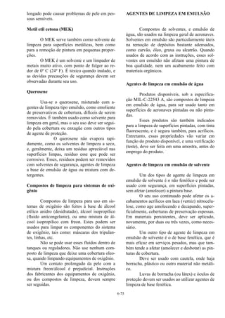 6-75
longado pode causar problemas de pele em pes-
soas sensíveis.
Metil etil cetona (MEK)
O MEK serve também como solvente de
limpeza para superfícies metálicas, bem como
para a remoção de pintura em pequenas propor-
ções.
O MEK é um solvente e um limpador de
metais muito ativo, com ponto de fulgor ao re-
dor de 0º C (24º F). É tóxico quando inalado, e
as devidas precauções de segurança devem ser
observadas durante seu uso.
Querosene
Usa-se o querosene, misturado com a-
gentes de limpeza tipo emulsão, como emoliente
de preservativos de cobertura, difíceis de serem
removidos. É também usado como solvente para
limpeza em geral, mas o seu uso deve ser segui-
do pela cobertura ou enxagüe com outros tipos
de agente de proteção.
O querosene não evapora rapi-
damente, como os solventes de limpeza a seco,
e, geralmente, deixa um resíduo apreciável nas
superfícies limpas, resíduo esse que pode ser
corrosivo. Esses, resíduos podem ser removidos
com solventes de segurança, agentes de limpeza
a base de emulsão de água ou mistura com de-
tergentes.
Compostos de limpeza para sistemas de oxi-
gênio
Compostos de limpeza para uso em sis-
temas de oxigênio são feitos à base de álcool
etílico anidro (desidratado), álcool isopropílico
(fluido anticongelante), ou uma mistura de ál-
cool isopropílico com freon. Estes podem ser
usados para limpar os componentes do sistema
de oxigênio, tais como: máscaras dos tripulan-
tes, linhas, etc.
Não se pode usar esses fluidos dentro de
tanques ou reguladores. Não use nenhum com-
posto de limpeza que deixe uma cobertura oleo-
sa, quando limpando equipamentos de oxigênio.
Um contato prolongado da pele com a
mistura freon/álcool é prejudicial. Instruções
dos fabricantes dos equipamentos de oxigênio,
ou dos compostos de limpeza, devem sempre
ser seguidas.
AGENTES DE LIMPEZA EM EMULSÃO
Compostos de solventes, e emulsão de
água, são usados na limpeza geral de aeronaves.
Solventes em emulsão são particularmente úteis
na remoção de depósitos bastante adensados,
como carvão, óleo, graxa ou alcatrão. Quando
usados de acordo com as instruções, esses sol-
ventes em emulsão não afetam uma pintura de
boa qualidade, nem um acabamento feito com
materiais orgânicos.
Agentes de limpeza em emulsão de água
Produtos disponíveis, sob a especifica-
ção MIL-C-22543 A, são compostos de limpeza
em emulsão de água, para ser usado tanto em
superfícies de aeronaves pintadas ou não pinta-
das.
Esses produtos são também indicados
para a limpeza de superfícies pintadas, com tinta
fluorescente, e é segura também, para acrílicos.
Entretanto, essas propriedades vão variar em
função do produto disponível, e uma verificação
(teste), deve ser feita em uma amostra, antes do
emprego do produto.
Agentes de limpeza em emulsão de solvente
Um dos tipos de agente de limpeza em
emulsão de solvente é o não fenólico e pode ser
usado com segurança, em superfícies pintadas,
sem afetar (amolecer) a pintura base.
O seu uso continuado pode afetar os a-
cabamentos acrílicos em laca (verniz) nitrocelu-
lose, como age amolecendo e decapando, super-
ficialmente, coberturas de preservação espessas.
Em materiais persistentes, deve ser aplicado,
novamente, por duas ou três vezes, como neces-
sário.
Um outro tipo de agente de limpeza em
emulsão de solvente é o de base fenólica, que é
mais eficaz em serviços pesados, mas que tam-
bém tende a afetar (amolecer e desbotar) as pin-
turas de cobertura.
Deve ser usado com cautela, onde haja
borracha, plástico ou outro material não metáli-
co.
Luvas de borracha (ou látex) e óculos de
proteção devem ser usados ao utilizar agentes de
limpeza de base fenólica.
 