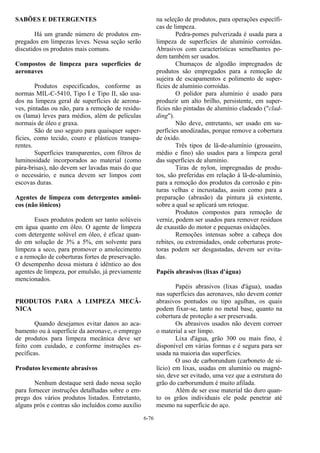 6-76
SABÕES E DETERGENTES
Há um grande número de produtos em-
pregados em limpezas leves. Nessa seção serão
discutidos os produtos mais comuns.
Compostos de limpeza para superfícies de
aeronaves
Produtos especificados, conforme as
normas MIL-C-5410, Tipo I e Tipo II, são usa-
dos na limpeza geral de superfícies de aerona-
ves, pintadas ou não, para a remoção de resídu-
os (lama) leves para médios, além de películas
normais de óleo e graxa.
São de uso seguro para quaisquer super-
fícies, como tecido, couro e plásticos transpa-
rentes.
Superfícies transparentes, com filtros de
luminosidade incorporados ao material (como
pára-brisas), não devem ser lavadas mais do que
o necessário, e nunca devem ser limpos com
escovas duras.
Agentes de limpeza com detergentes amôni-
cos (não iônicos)
Esses produtos podem ser tanto solúveis
em água quanto em óleo. O agente de limpeza
com detergente solúvel em óleo, é eficaz quan-
do em solução de 3% a 5%, em solvente para
limpeza a seco, para promover o amolecimento
e a remoção de coberturas fortes de preservação.
O desempenho dessa mistura é idêntico ao dos
agentes de limpeza, por emulsão, já previamente
mencionados.
PRODUTOS PARA A LIMPEZA MECÂ-
NICA
Quando desejamos evitar danos ao aca-
bamento ou à superfície da aeronave, o emprego
de produtos para limpeza mecânica deve ser
feito com cuidado, e conforme instruções es-
pecíficas.
Produtos levemente abrasivos
Nenhum destaque será dado nessa seção
para fornecer instruções detalhadas sobre o em-
prego dos vários produtos listados. Entretanto,
alguns prós e contras são incluídos como auxilio
na seleção de produtos, para operações específi-
cas de limpeza.
Pedra-pomes pulverizada é usada para a
limpeza de superfícies de alumínio corroídas.
Abrasivos com características semelhantes po-
dem também ser usados.
Chumaços de algodão impregnados de
produtos são empregados para a remoção de
sujeira de escapamentos e polimento de super-
fícies de alumínio corroídas.
O polidor para alumínio é usado para
produzir um alto brilho, persistente, em super-
fícies não pintadas de alumínio cladeado ("clad-
ding").
Não deve, entretanto, ser usado em su-
perfícies anodizadas, porque remove a cobertura
de óxido.
Três tipos de lã-de-alumínio (grosseiro,
médio e fino) são usados para a limpeza geral
das superfícies de alumínio.
Tiras de nylon, impregnadas de produ-
tos, são preferidas em relação à lã-de-alumínio,
para a remoção dos produtos da corrosão e pin-
turas velhas e incrustadas, assim como para a
preparação (abrasão) da pintura já existente,
sobre a qual se aplicará um retoque.
Produtos compostos para remoção de
verniz, podem ser usados para remover resíduos
de exaustão do motor e pequenas oxidações.
Remoções intensas sobre a cabeça dos
rebites, ou extremidades, onde coberturas prote-
toras podem ser desgastadas, devem ser evita-
das.
Papéis abrasivos (lixas d'água)
Papéis abrasivos (lixas d'água), usadas
nas superfícies das aeronaves, não devem conter
abrasivos pontudos ou tipo agulhas, os quais
podem fixar-se, tanto no metal base, quanto na
cobertura de proteção a ser preservada.
Os abrasivos usados não devem corroer
o material a ser limpo.
Lixa d'água, grão 300 ou mais fino, é
disponível em várias formas e é segura para ser
usada na maioria das superfícies.
O uso de carborundum (carboneto de si-
lício) em lixas, usadas em alumínio ou magné-
sio, deve ser evitado, uma vez que a estrutura do
grão do carborumdum é muito afilada.
Além de ser esse material tão duro quan-
to os grãos individuais ele pode penetrar até
mesmo na superfície do aço.
 
