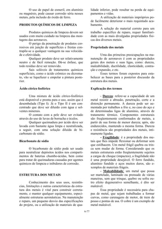 6-77
O uso de papel de esmeril, em alumínio
ou magnésio, pode causar corrosão séria nesses
metais, pela inclusão do óxido de ferro.
PRODUTOS QUÍMICOS DE LIMPEZA
Produtos químicos de limpeza devem ser
usados com muito cuidado na limpeza das mon-
tagens das aeronaves.
O perigo da penetração de produtos cor-
rosivos em junção de superfícies e frestas con-
trapõe-se a qualquer vantagem na sua velocida-
de e efetividade.
Qualquer produto deve ser relativamente
neutro e de fácil remoção. Dá-se ênfase, que
todo resíduo deve ser removido.
Sais solúveis de tratamentos químicos
superficiais, como o ácido crômico ou dicroma-
to, vão se liquefazer e empolar a pintura poste-
rior.
Ácido cítrico fosfórico
Uma mistura de ácido cítrico-fosfórico
está disponível e pronta para o uso, assim que é
desembalada (Tipo I). Já o Tipo II é um con-
centrado que deve ser diluído com água e sol-
ventes minerais.
O contato com a pele deve ser evitado
através do uso de luvas de borracha e óculos.
Qualquer queimadura por ácido deve ser
lavada com bastante água limpa e neutralizada,
a seguir, com uma solução diluída de bi-
carbonato de sódio.
Bicarbonato de sódio
O bicarbonato de sódio pode ser usado
para neutralizar depósitos ácidos nos comparti-
mentos de baterias chumbo-ácidas, bem como
para tratar de queimaduras causadas por agentes
químicos de limpeza e inibidores de corrosão.
ESTRUTURA DOS METAIS
Conhecimento dos seus usos, resistên-
cias, limitações e outras características da estru-
tura dos metais é vital para construir correta-
mente, e manter qualquer equipamento, especi-
almente estruturas aeronáuticas. Na manutenção
e reparo, um pequeno desvio das especificações
do projeto, ou a utilização de materiais de qua-
lidade inferior, pode resultar na perda de equi-
pamentos e vidas.
A utilização de materiais impróprios po-
de facilmente deteriorar o mais requintado aca-
bamento.
A seleção do material correto para um
trabalho específico de reparo, requer familiari-
dade com as mais divulgadas propriedades físi-
cas dos diversos metais.
Propriedade dos metais
Uma das primeiras preocupações na ma-
nutenção de aeronaves é com as propriedades
gerais dos metais e suas ligas, como: dureza,
maleabilidade, ductilidade, elasticidade, contra-
ção e expansão, e etc.
Esses termos foram expostos para esta-
belecer as bases para a posterior discussão da
estrutura dos metais.
Explicação dos termos
- Dureza: refere-se a capacidade de um
metal resistir a abrasão, penetração, corte e a
distorção permanente. A dureza pode ser au-
mentada por trabalhos a frio e, no caso do aço e
de determinadas ligas de alumínio, através de
tratamento térmico. Componentes estruturais
são freqüentemente conformados de metais, a
partir de sua forma de menor dureza; após, são
endurecidos, mantendo a mesma forma. Dureza
e resistência são propriedades dos metais, inti-
mamente ligadas.
- Fragilidade: é a propriedade dos me-
tais que lhes impede flexionar ou deformar sem
que estilhacem. Um metal frágil quebra ou trin-
ca sem mudar de forma. Considerando que os
metais estruturais estão freqüentemente sujeitos
a cargas de choque (impactos), a fragilidade não
é uma propriedade desejável. O ferro fundido,
alumínio fundido e aços muitos duros, são e-
xemplos de materiais frágeis.
- Maleabilidade: um metal que possa
ser martelado, laminado ou prensado de várias
maneiras, sem que trinque, quebre ou sofra ou-
tro efeito degenerativo semelhante, é dito ser
maleável.
Essa propriedade é necessária para cha-
pas de metal, que sejam trabalhadas a formar
curvas, como carenagens de motor, de trem de
pouso e pontas de asa. O cobre é um exemplo de
metal maleável.
 