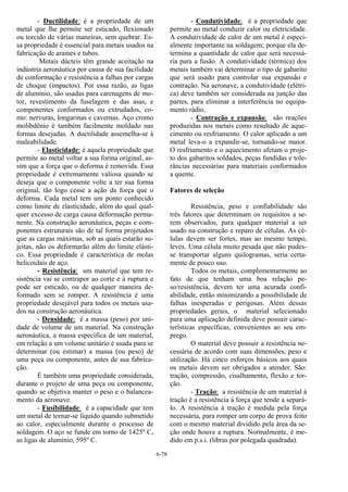 6-78
- Ductilidade: é a propriedade de um
metal que lhe permite ser esticado, flexionado
ou torcido de várias maneiras, sem quebrar. Es-
sa propriedade é essencial para metais usados na
fabricação de arames e tubos.
Metais dúcteis têm grande aceitação na
indústria aeronáutica por causa de sua facilidade
de conformação e resistência a falhas por cargas
de choque (impactos). Por essa razão, as ligas
de alumínio, são usadas para carenagens de mo-
tor, revestimento da fuselagem e das asas, e
componentes conformados ou extrudados, co-
mo: nervuras, longarinas e cavernas. Aço cromo
molibdênio é também facilmente moldado nas
formas desejadas. A ductilidade assemelha-se à
maleabilidade.
- Elasticidade: é aquela propriedade que
permite ao metal voltar a sua forma original, as-
sim que a força que o deforma é removida. Essa
propriedade é extremamente valiosa quando se
deseja que o componente volte a ter sua forma
original, tão logo cesse a ação da força que o
deforma. Cada metal tem um ponto conhecido
como limite de elasticidade, além do qual qual-
quer excesso de carga causa deformação perma-
nente. Na construção aeronáutica, peças e com-
ponentes estruturais são de tal forma projetados
que as cargas máximas, sob as quais estarão su-
jeitas, não os deformarão além do limite elásti-
co. Essa propriedade é característica de molas
helicoidais de aço.
- Resistência: um material que tem re-
sistência vai se contrapor ao corte e à ruptura e
pode ser esticado, ou de qualquer maneira de-
formado sem se romper. A resistência é uma
propriedade desejável para todos os metais usa-
dos na construção aeronáutica.
- Densidade: é a massa (peso) por uni-
dade de volume de um material. Na construção
aeronáutica, a massa específica de um material,
em relação a um volume unitário é usada para se
determinar (ou estimar) a massa (ou peso) de
uma peça ou componente, antes de sua fabrica-
ção.
É também uma propriedade considerada,
durante o projeto de uma peça ou componente,
quando se objetiva manter o peso e o balancea-
mento da aeronave.
- Fusibilidade: é a capacidade que tem
um metal de tornar-se líquido quando submetido
ao calor, especialmente durante o processo de
soldagem. O aço se funde em torno de 1425º C,
as ligas de alumínio, 595º C.
- Condutividade: é a propriedade que
permite ao metal conduzir calor ou eletricidade.
A condutividade de calor de um metal é especi-
almente importante na soldagem; porque ela de-
termina a quantidade de calor que será necessá-
ria para a fusão. A condutividade (térmica) dos
metais também vai determinar o tipo de gabarito
que será usado para controlar sua expansão e
contração. Na aeronave, a condutividade (elétri-
ca) deve também ser considerada na junção das
partes, para eliminar a interferência no equipa-
mento rádio.
- Contração e expansão: são reações
produzidas nos metais como resultado de aque-
cimento ou resfriamento. O calor aplicado a um
metal leva-o a expandir-se, tornando-se maior.
O resfriamento e o aquecimento afetam o proje-
to dos gabaritos soldados, peças fundidas e tole-
râncias necessárias para materiais conformados
a quente.
Fatores de seleção
Resistência, peso e confiabilidade são
três fatores que determinam os requisitos a se-
rem observados, para qualquer material a ser
usado na construção e reparo de células. As cé-
lulas devem ser fortes, mas ao mesmo tempo,
leves. Uma célula muito pesada que não pudes-
se transportar alguns quilogramas, seria certa-
mente de pouco uso.
Todos os metais, complementarmente ao
fato de que tenham uma boa relação pe-
so/resistência, devem ter uma acurada confi-
abilidade, então minimizando a possibilidade de
falhas inesperadas e perigosas. Além dessas
propriedades gerais, o material selecionado
para uma aplicação definida deve possuir carac-
terísticas específicas, convenientes ao seu em-
prego.
O material deve possuir a resistência ne-
cessária de acordo com suas dimensões, peso e
utilização. Há cinco esforços básicos aos quais
os metais devem ser obrigados a atender. São:
tração, compressão, cisalhamento, flexão e tor-
ção.
- Tração: a resistência de um material à
tração é a resistência à força que tende a separá-
lo. A resistência à tração é medida pela força
necessária, para romper um corpo de prova feito
com o mesmo material dividido pela área da se-
ção onde houve a ruptura. Normalmente, é me-
dido em p.s.i. (libras por polegada quadrada).
 