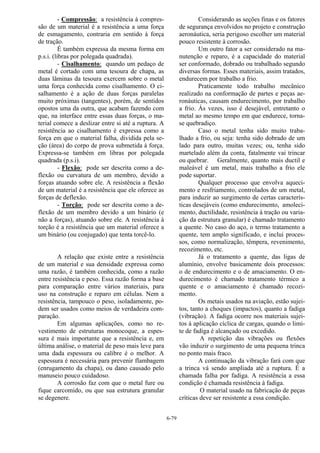 6-79
- Compressão: a resistência à compres-
são de um material é a resistência a uma força
de esmagamento, contraria em sentido à força
de tração.
É também expressa da mesma forma em
p.s.i. (libras por polegada quadrada).
- Cisalhamento: quando um pedaço de
metal é cortado com uma tesoura de chapa, as
duas lâminas da tesoura exercem sobre o metal
uma força conhecida como cisalhamento. O ci-
salhamento é a ação de duas forças paralelas
muito próximas (tangentes), porém, de sentidos
opostos uma da outra, que acabam fazendo com
que, na interface entre essas duas forças, o ma-
terial comece a deslizar entre si até a ruptura. A
resistência ao cisalhamento é expressa como a
força em que o material falha, dividida pela se-
ção (área) do corpo de prova submetida à força.
Expressa-se também em libras por polegada
quadrada (p.s.i).
- Flexão: pode ser descrita como a de-
flexão ou curvatura de um membro, devido a
forças atuando sobre ele. A resistência a flexão
de um material é a resistência que ele oferece as
forças de deflexão.
- Torção: pode ser descrita como a de-
flexão de um membro devido a um binário (e
não a forças), atuando sobre ele. A resistência à
torção é a resistência que um material oferece a
um binário (ou conjugado) que tenta torcê-lo.
A relação que existe entre a resistência
de um material e sua densidade expressa como
uma razão, é também conhecida, como a razão
entre resistência e peso. Essa razão forma a base
para comparação entre vários materiais, para
uso na construção e reparo em células. Nem a
resistência, tampouco o peso, isoladamente, po-
dem ser usados como meios de verdadeira com-
paração.
Em algumas aplicações, como no re-
vestimento de estruturas monocoque, a espes-
sura é mais importante que a resistência e, em
última análise, o material de peso mais leve para
uma dada espessura ou calibre é o melhor. A
espessura é necessária para prevenir flambagem
(enrugamento da chapa), ou dano causado pelo
manuseio pouco cuidadoso.
A corrosão faz com que o metal fure ou
fique carcomido, ou que sua estrutura granular
se degenere.
Considerando as seções finas e os fatores
de segurança envolvidos no projeto e construção
aeronáutica, seria perigoso escolher um material
pouco resistente à corrosão.
Um outro fator a ser considerado na ma-
nutenção e reparo, é a capacidade do material
ser conformado, dobrado ou trabalhado segundo
diversas formas. Esses materiais, assim tratados,
endurecem por trabalho a frio.
Praticamente todo trabalho mecânico
realizado na conformação de partes e peças ae-
ronáuticas, causam endurecimento, por trabalho
a frio. Ás vezes, isso é desejável, entretanto o
metal ao mesmo tempo em que endurece, torna-
se quebradiço.
Caso o metal tenha sido muito traba-
lhado a frio, ou seja: tenha sido dobrado de um
lado para outro, muitas vezes; ou, tenha sido
martelado além da conta, fatalmente vai trincar
ou quebrar. Geralmente, quanto mais ductil e
maleável é um metal, mais trabalho a frio ele
pode suportar.
Qualquer processo que envolva aqueci-
mento e resfriamento, controlados de um metal,
para induzir ao surgimento de certas caracterís-
ticas desejáveis (como endurecimento, amoleci-
mento, ductilidade, resistência à tração ou varia-
ção da estrutura granular) é chamado tratamento
a quente. No caso do aço, o termo tratamento a
quente, tem amplo significado, e inclui proces-
sos, como normalização, têmpera, revenimento,
recozimento, etc.
Já o tratamento a quente, das ligas de
alumínio, envolve basicamente dois processos:
o de endurecimento e o de amaciamento. O en-
durecimento é chamado tratamento térmico a
quente e o amaciamento é chamado recozi-
mento.
Os metais usados na aviação, estão sujei-
tos, tanto a choques (impactos), quanto a fadiga
(vibração). A fadiga ocorre nos materiais sujei-
tos à aplicação cíclica de cargas, quando o limi-
te de fadiga é alcançado ou excedido.
A repetição das vibrações ou flexões
vão induzir o surgimento de uma pequena trinca
no ponto mais fraco.
A continuação da vibração fará com que
a trinca vá sendo ampliada até a ruptura. É a
chamada falha por fadiga. A resistência a essa
condição é chamada resistência à fadiga.
O material usado na fabricação de peças
críticas deve ser resistente a essa condição.
 