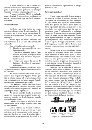 6-8
A porca plana leve AN316, é usada co-
mo um dispositivo de frenagem (contra-porca),
para as porcas planas, parafusos de retenção
terminais com rosca e outros dispositivos.
A porca borboleta AN350 é aplicada
onde a desejada firmeza pode ser obtida com os
dedos, e em conjuntos, que são freqüentemente
removidos.
Porcas autofreno
Conforme seu nome indica, as porcas
autofreno não necessitam de meios auxiliares de
frenagem, por já terem como característica de
construção dispositivos de frenagem, como par-
te integral.
Muitos tipos de porcas autofreno têm
sido fabricados e o seu uso está amplamente
difundido.
Suas aplicações mais comuns são:
(1) Fixação de mancais antifricção e po-
lias de controles;
(2) Fixação de acessórios, porcas fixas
ao redor de janelas de inspeção e em
aberturas para instalação de peque-
nos tanques; e
(3) Fixação das tampas das caixas de
balancins e dos tubos de escapamen-
to dos gases.
Porcas autofreno são aceitáveis para utili-
zação em aeronaves, dependendo das restrições
do fabricante.
As porcas autofreno são usadas em ae-
ronaves para proporcionar ligações firmes, que
não se soltem, quando sob severa vibração. Não
usar porcas autofreno em juntas, quando fixando
parafusos, ou porcas sujeitos a rotação.
Elas podem ser usadas com mancais an-
tifricção e polias de controles, desde que a pista
interna do rolamento esteja fixada à estrutura de
suporte pela porca e o parafuso.
As porcas, quando fixadas à estrutura
devem ser presas de maneira positiva, para eli-
minarem rotação ou desalinhamento, quando
apertando os parafusos.
Os dois tipos de porcas autofreno, de uso
mais comum, são as do tipo de metal e a do tipo
de freno de fibra.
Com a intenção de facilitar o entendi-
mento, somente três típicas espécies de porcas
autofreno serão consideradas neste manual: a
porca do tipo boot e a porca de aço inoxidável,
representando o tipo totalmente de metal; e a
porca de freno elástico, representando as do tipo
de freno de fibra.
Porca autofreno boot
É uma porca construída de uma só peça,
inteiramente metálica, destinada a manter a fixa-
ção mesmo sob severa vibração. Note, na Figura
6-7, que ela tem duas seções e é essencialmente
como duas porcas em uma; a porca freno e a
porca suportadora de carga. As duas seções são
conectadas com uma mola, a qual faz parte in-
tegrante da porca. A mola mantém as seções de
frenagem e de suporte de carga a uma certa dis-
tância, de modo que os dois setores de fios de
rosca fiquem defazados; ou seja, tão espaçado,
que um parafuso sendo atarrachado através da
seção de suporte de carga deve empurrar a seção
de frenagem, de encontro a força da mola, para
engrazar propriamente na rosca da seção de fre-
nagem.
Dessa forma, a mola, através da metade
da seção de frenagem, exerce uma constante
força, apertando a porca. Nesta porca, a seção
de suporte de carga tem uma rosca; com a resis-
tência de uma porca padrão das mesmas di-
mensões; enquanto a seção de frenagem exerce
pressão contra a rosca do parafuso, travando a
porca com firmeza em sua posição.
Somente com a aplicação de uma fer-
ramenta a porca soltará o parafuso. A porca po-
de ser removida e reutilizada sem perder sua
eficiência. As porcas autofreno tipo boot são
fabricadas com três diferentes estilos de molas e
em vários formatos e tamanhos. O tipo borbole-
ta, o mais comum, varia do tamanho nº 6 até
1/4", o rol-top, de 1/4" até 9/16"; e o tipo bel-
lows, do tamanho nº 8 até 3/8". As porcas, tipo
borboleta, são fabricadas com ligas de alumínio
anodizado, aço carbono banhado em cádmio ou,
de aço inoxidável. As porcas, tipo rol-top são de
aço com banhada em cádmio, e as do tipo belos
são feitas somente de liga de alumínio.
Figura 6-7 Porcas autofreno.
 