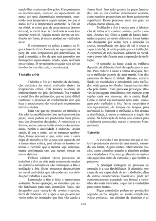 6-81
nando-lhes a estrutura dos grãos. O recozimento
ou normalização, consiste no aquecimento do
metal até uma determinada temperatura, man-
tendo essa temperatura algum tempo, até que o
metal esfrie à temperatura ambiente. A fim de
ser obtido o maior grau de amaciamento (menor
dureza), o metal deve ser resfriado o mais len-
tamente possível. Alguns metais devem ser res-
friados no forno, já outros podem ser resfriados
ao ar.
O revenimento se aplica a metais ou li-
gas a base de ferro. Consiste no aquecimento da
peça até uma temperatura pré-determinada, na
qual é mantida, a fim de que seja garantido um
homogêneo aquecimento, sendo, após, resfriada
em ar calmo. O revenimento é usado para aliviar
tensões do metal (e reduzir sua dureza).
Trabalho a frio
Trabalho a frio é o trabalho de deforma-
ção mecânica do metal, realizado abaixo da
temperatura crítica. Cria tensões residuais de
endurecimento no grão deformado. Na verdade
o metal fica tão endurecido, que se torna difícil
continuar o processo de conformação sem que
haja o amaciamento do metal pelo recozimento
(normalização).
Uma vez que no processo de trabalho a
frio não há encolhimento (por resfriamento) das
peças, estas podem ser produzidas bem próxi-
mas das dimensões desejadas. A resistência e a
dureza, assim como o limite elástico são aumen-
tados, porém a ductilidade é reduzida. Assim
sendo, já que o metal vai se tornando quebra-
diço, faz-se necessário que, entre uma e outra
etapa do trabalho a frio a peça seja aquecida até
a temperatura crítica, para aliviar as tensões in-
ternas e permitir que a mesma seja continua-
mente conformada sem que surjam trincas ou
outros defeitos.
Embora existam vários processos de
trabalhos a frio, os dois mais comumente usados
na indústria aeronáutica são: laminação a frio e
trefilação a frio. Esses processos desenvolvem
no metal qualidades que não poderiam ser obti-
das por trabalhos a quente.
Laminação a frio é feita a temperatura
ambiente. Nessa operação, os materiais que se-
rão laminados para suas dimensões finais, são
decapados para remoção de crostas (sujeiras,
borra da fundição, etc.), após o que passam por
vários rolos de laminador que lhes vão dando a
forma final. Isso tudo garante às peças lamina-
das, não só um controle dimensional acurado,
como também proporciona um bom acabamento
superficial. Desse processo saem em geral as
chapas, barras chatas, etc.
Trefilação a frio é usada para a fabrica-
ção de tubos sem costura, arames, perfis e ou-
tros. Arames são feitos a partir de hastes lami-
nadas a quente de vários diâmetros. Essas hastes
são decapadas por ácido para a remoção da
crosta, mergulhadas em água de cal e secas a
vapor (estufa), aí estão prontas para a trefilação.
A cobertura de cal (calcáreo), aderente ao metal,
serve como lubrificante para a operação de trefi-
lação.
O tamanho da haste usada na trefilaria
depende do diâmetro final desejado para o ara-
me. Para reduzir a haste à forma desejada, faz-
se a trefilação através de uma matriz. Um dos
extremos da haste é afilado (limado, esmeri-
lhado ou martelado) e introduzido pelo trefila-
dor, onde garras serrilhadas forçam sua introdu-
ção pela matriz. Esse processo prossegue atra-
vés de passagens simultâneas, por matrizes com
seções cada vez menores, até a matriz final.
Como o metal vai encruando após cada passa-
gem pelo trefilador a frio, faz-se necessário o
seu aquecimento, de tempos em tempos, para
normalizá-lo. Embora o trefilação a frio reduza
a ductilidade, é maior a resistência a tração do
arame. Na fabricação de tubos sem costura para
a indústria aeronáutica usa-se o processo Man-
nesmann.
Extrusão
A extrusão é um processo em que o me-
tal é pressionado através de uma matriz, toman-
do sua forma. Alguns metais relativamente ma-
cios, como chumbo, estanho e alumínio podem
ser extrudados a frio, mas geralmente os metais
são aquecidos antes da extrusão, o que facilita o
processo.
A principal vantagem do processo de
extrusão é a sua flexibilidade. O alumínio, por
causa de sua capacidade de ser trabalhado, além
de outras características favoráveis, pode ser
economicamente extrudado nas formas e tama-
nhos dos mais intricados, o que não é verdadeiro
para outros metais.
Peças extrudadas podem ser produzidas
segundo perfis simples ou muito complexos.
Nesse processo, um cilindro de alumínio é a-
 