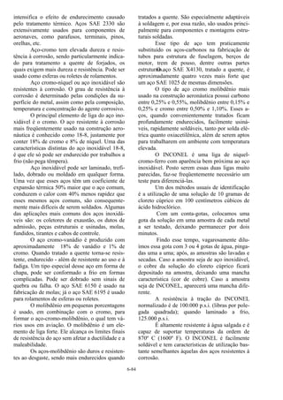 6-84
intensifica o efeito de endurecimento causado
pelo tratamento térmico. Aços SAE 2330 são
extensivamente usados para componentes de
aeronaves, como parafusos, terminais, pinos,
orelhas, etc.
Aço-cromo tem elevada dureza e resis-
tência à corrosão, sendo particularmente indica-
do para tratamento a quente de forjados, os
quais exigem mais dureza e resistência. Pode ser
usado como esferas ou roletes de rolamentos.
Aço cromo-níquel ou aço inoxidável são
resistentes à corrosão. O grau de resistência à
corrosão é determinado pelas condições da su-
perfície do metal, assim como pela composição,
temperatura e concentração do agente corrosivo.
O principal elemento de liga do aço ino-
xidável é o cromo. O aço resistente à corrosão
mais freqüentemente usado na construção aero-
náutica é conhecido como 18-8, justamente por
conter 18% de cromo e 8% de níquel. Uma das
características distintas do aço inoxidável 18-8,
é que ele só pode ser endurecido por trabalhos a
frio (não pega têmpera).
Aço inoxidável pode ser laminado, trefi-
lado, dobrado ou moldado em qualquer forma.
Uma vez que esses aços têm um coeficiente de
expansão térmica 50% maior que o aço comum,
conduzem o calor com 40% menos rapidez que
esses mesmos aços comuns, são consequente-
mente mais difíceis de serem soldados. Algumas
das aplicações mais comuns dos aços inoxidá-
veis são: os coletores de exaustão, os dutos de
admissão, peças estruturais e usinadas, molas,
fundidos, tirantes e cabos de controle.
O aço cromo-vanádio é produzido com
aproximadamente 18% de vanádio e 1% de
cromo. Quando tratado a quente torna-se resis-
tente, endurecido - além de resistente ao uso e à
fadiga. Um tipo especial desse aço em forma de
chapa, pode ser conformado a frio em formas
complicadas. Pode ser dobrado sem sinais de
quebra ou falha. O aço SAE 6150 é usado na
fabricação de molas; já o aço SAE 6195 é usado
para rolamentos de esferas ou roletes.
O molibdênio em pequenas porcentagens
é usado, em combinação com o cromo, para
formar o aço-cromo-molibdênio, o qual tem vá-
rios usos em aviação. O molibdênio é um ele-
mento de liga forte. Ele alcança os limites finais
de resistência do aço sem afetar a ductilidade e a
maleabilidade.
Os aços-molibdênio são duros e resisten-
tes ao desgaste, sendo mais endurecidos quando
tratados a quente. São especialmente adaptáveis
à soldagem e, por essa razão, são usados princi-
palmente para componentes e montagens estru-
turais soldadas.
Esse tipo de aço tem praticamente
substituído os aços-carbonos na fabricação de
tubos para estrutura de fuselagem, berços de
motor, trem de pouso, dentre outras partes
estruturais.O aço SAE X4130, tratado a quente, é
aproximadamente quatro vezes mais forte que
um aço SAE 1025 de mesmas dimensões.
O tipo de aço cromo molibdênio mais
usado na construção aeronáutica possui carbono
entre 0,25% e 0,55%, molibdênio entre 0,15% e
0,25% e cromo entre 0,50% e 1,10%. Esses a-
ços, quando convenientemente tratados ficam
profundamente endurecidos, facilmente usiná-
veis, rapidamente soldáveis, tanto por solda elé-
trica quanto oxiacetilênica, além de serem aptos
para trabalharem em ambiente com temperatura
elevada.
O INCONEL é uma liga de níquel-
cromo-ferro com aparência bem próxima ao aço
inoxidável. Posto serem essas duas ligas muito
parecidas, faz-se freqüentemente necessário um
teste para diferenciá-las.
Um dos métodos usuais de identificação
é a utilização de uma solução de 10 gramas de
cloreto cúprico em 100 centímetros cúbicos de
ácido hidroclórico.
Com um conta-gotas, colocamos uma
gota da solução em uma amostra de cada metal
a ser testado, deixando permanecer por dois
minutos.
Findo esse tempo, vagarosamente dilu-
ímos essa gota com 3 ou 4 gotas de água, pinga-
das uma a uma; após, as amostras são lavadas e
secadas. Caso a amostra seja de aço inoxidável,
o cobre da solução do cloreto cúprico ficará
depositado na amostra, deixando uma mancha
característica (cor de cobre). Caso a amostra
seja de INCONEL, aparecerá uma mancha dife-
rente.
A resistência à tração do INCONEL
normalizado é de 100.000 p.s.i. (libras por pole-
gada quadrada); quando laminado a frio,
125.000 p.s.i.
É altamente resistente à água salgada e é
capaz de suportar temperaturas da ordem de
870º C (1600º F). O INCONEL é facilmente
soldável e tem características de utilização bas-
tante semelhantes àquelas dos aços resistentes à
corrosão.
 