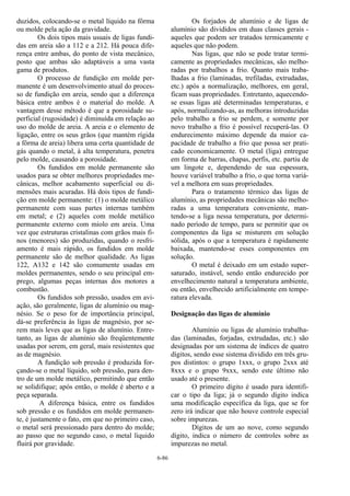 6-86
duzidos, colocando-se o metal líquido na fôrma
ou molde pela ação da gravidade.
Os dois tipos mais usuais de ligas fundi-
das em areia são a 112 e a 212. Há pouca dife-
rença entre ambas, do ponto de vista mecânico,
posto que ambas são adaptáveis a uma vasta
gama de produtos.
O processo de fundição em molde per-
manente é um desenvolvimento atual do proces-
so de fundição em areia, sendo que a diferença
básica entre ambos é o material do molde. A
vantagem desse método é que a porosidade su-
perficial (rugosidade) é diminuída em relação ao
uso do molde de areia. A areia e o elemento de
ligação, entre os seus grãos (que mantém rígida
a fôrma de areia) libera uma certa quantidade de
gás quando o metal, à alta temperatura, penetra
pelo molde, causando a porosidade.
Os fundidos em molde permanente são
usados para se obter melhores propriedades me-
cânicas, melhor acabamento superficial ou di-
mensões mais acuradas. Há dois tipos de fundi-
ção em molde permanente: (1) o molde metálico
permanente com suas partes internas também
em metal; e (2) aqueles com molde metálico
permanente externo com miolo em areia. Uma
vez que estruturas cristalinas com grãos mais fi-
nos (menores) são produzidas, quando o resfri-
amento é mais rápido, os fundidos em molde
permanente são de melhor qualidade. As ligas
122, A132 e 142 são comumente usadas em
moldes permanentes, sendo o seu principal em-
prego, algumas peças internas dos motores a
combustão.
Os fundidos sob pressão, usados em avi-
ação, são geralmente, ligas de alumínio ou mag-
nésio. Se o peso for de importância principal,
dá-se preferência às ligas de magnésio, por se-
rem mais leves que as ligas de alumínio. Entre-
tanto, as ligas de alumínio são freqüentemente
usadas por serem, em geral, mais resistentes que
as de magnésio.
A fundição sob pressão é produzida for-
çando-se o metal líquido, sob pressão, para den-
tro de um molde metálico, permitindo que então
se solidifique; após então, o molde é aberto e a
peça separada.
A diferença básica, entre os fundidos
sob pressão e os fundidos em molde permanen-
te, é justamente o fato, em que no primeiro caso,
o metal será pressionado para dentro do molde;
ao passo que no segundo caso, o metal líquido
fluirá por gravidade.
Os forjados de alumínio e de ligas de
alumínio são divididos em duas classes gerais -
aqueles que podem ser tratados termicamente e
aqueles que não podem.
Nas ligas, que não se pode tratar termi-
camente as propriedades mecânicas, são melho-
radas por trabalhos a frio. Quanto mais traba-
lhadas a frio (laminadas, trefiladas, extrudadas,
etc.) após a normalização, melhores, em geral,
ficam suas propriedades. Entretanto, aquecendo-
se essas ligas até determinadas temperaturas, e
após, normalizando-as, as melhoras introduzidas
pelo trabalho a frio se perdem, e somente por
novo trabalho a frio é possível recuperá-las. O
endurecimento máximo depende da maior ca-
pacidade de trabalho a frio que possa ser prati-
cado economicamente. O metal (liga) entregue
em forma de barras, chapas, perfis, etc. partiu de
um lingote e, dependendo de sua espessura,
houve variável trabalho a frio, o que torna variá-
vel a melhora em suas propriedades.
Para o tratamento térmico das ligas de
alumínio, as propriedades mecânicas são melho-
radas a uma temperatura conveniente, man-
tendo-se a liga nessa temperatura, por determi-
nado período de tempo, para se permitir que os
componentes da liga se misturem em solução
sólida, após o que a temperatura é rapidamente
baixada, mantendo-se esses componentes em
solução.
O metal é deixado em um estado super-
saturado, instável, sendo então endurecido por
envelhecimento natural a temperatura ambiente,
ou então, envelhecido artificialmente em tempe-
ratura elevada.
Designação das ligas de alumínio
Alumínio ou ligas de alumínio trabalha-
das (laminadas, forjadas, extrudadas, etc.) são
designadas por um sistema de índices de quatro
dígitos, sendo esse sistema dividido em três gru-
pos distintos: o grupo 1xxx, o grupo 2xxx até
8xxx e o grupo 9xxx, sendo este último não
usado até o presente.
O primeiro dígito é usado para identifi-
car o tipo da liga; já o segundo dígito indica
uma modificação específica da liga, que se for
zero irá indicar que não houve controle especial
sobre impurezas.
Dígitos de um ao nove, como segundo
dígito, indica o número de controles sobre as
impurezas no metal.
 