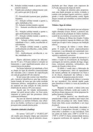 6-89
W. Solução (sólida) tratada a quente, endure-
cimento instável.
T. Tratado para produzir endurecimento está-
vel, outros que não F, O ou H
T2 - Normalizado (somente para produtos
forjados).
T3 - Solução (sólida) tratada a quente e,
após, trabalhada a frio.
T4 - Solução (sólida) tratada a quente.
T5 - Somente envelhecida artificialmen-
te.
T6 - Solução (sólida) tratada a quente e,
após artificialmente envelhecida.
T7 - Solução (sólida) tratada a quente e,
então estabilizada.
T8 - Solução (sólida) tratada a quente,
trabalhada a frio e , então, envelhecida ar-
tificialmente.
T9 - Solução (sólida) tratada a quente,
artificialmente envelhecida e, então, traba-
lhada a frio.
T10 - Artificialmente envelhecida e, en-
tão, trabalhada a frio.
Dígitos adicionais podem ser adiciona-
dos do T1 até o T10 para indicar a variação no
tratamento, o qual significativamente altera as
características do produto.
Na forma industrial (já trabalhada a frio)
as chapas de ligas de alumínio comercializadas
são marcadas com o número da especificação
em cada pé quadrado (ft2) do material.
Se por acaso não constar essa identifica-
ção, é possível identificar-se uma liga, termica-
mente tratada, de outra que não tenha recebido
tratamento térmico, imergindo-se uma amostra
do material em uma solução de soda cáustica
(hidróxido de sódio) a 10% (em massa).
Àquela que foi tratada termicamente,
porque em geral possui cobre, vai ficar preta,
enquanto as outras (por não possuírem cobre)
continuam brilhantes.
No caso de material cladeado (cladding)
sua superfície se mantém brilhante, mas olhan-
do-se nos bordos, verificar-se á que os mesmos
possuem uma camada interna preta.
Alumínio cladeado (cladding)
Os termos "ALCLAD” e “PURECLAD"
são usados para designar chapas que consistem
numa chapa interna de liga de alumínio, ensan-
duichada por duas chapas com espessura de
5,5% da espessura da chapa do miolo.
As chapas de alumínio puro proporcio-
nam uma dupla proteção ao miolo, evitando, o
contato com qualquer agente corrosivo, e prote-
gendo o miolo eletroliticamente contra algum
ataque causado por arranhões ou outras matérias
abrasivas.
Titânio e ligas de titânio
O titânio foi descoberto por um religioso
inglês chamado Gregot. Porém, o primeiro mé-
todo comercial de produção do titânio metálico,
a partir de seu minério, só ocorreu em 1925.
O Bureau de Minas dos Estados Unidos
começou a produzir esponja de titânio em 1946,
sendo que só após 4 anos começou sua fundição
efetiva.
O emprego do titânio é muito abran-
gente. É usado em muitos empreendimentos
comerciais e sua demanda tem aumentado mui-
to, especialmente para bombas e outros itens
sujeitos a ambientes corrosivos.
Na construção ou reparo de aeronaves, o
titânio é usado no revestimento de fuselagens,
carenagens de motores, paredes de fogo, longa-
rinas, estruturas primárias, reforçadores, ele-
mentos de fixação e dutos de ar.
O titânio é usado para a fabricação de
discos de compressores, anéis de espaçamento
(de motor), palhetas do compressor (as fixas e
as do disco), alojamento das turbinas e mais
uma vintena de pequenas peças do motor.
A aparência do titânio é a mesma
do aço inoxidável. Um método rápido usado
para identificar o titânio é o teste da centelha ou
fagulha.
Raspado no esmeril, o titânio solta uma
fagulha branca, brilhante, sendo que a parte fi-
nal dessa chispa espouca em várias pequenas fa-
gulhas brancas e brilhantes.
É também possível sua identificação,
umedecendo o titânio, usando-o para traçar uma
linha sobre um pedaço de vidro. Sendo titânio,
ficará uma linha escura semelhante a um traço
de pincel.
Em termos de elasticidade, densidade e
resistência à temperatura elevada, o titânio se
situa entre o alumínio e o aço inoxidável. Tem
um ponto de fusão entre 1500º C (2730º F) e
1730º C (3155º F) baixa condutividade térmica
e pequeno coeficiente de expansão. É aproxi-
 