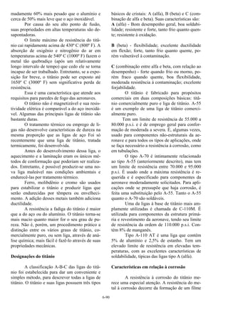 6-90
madamente 60% mais pesado que o alumínio e
cerca de 50% mais leve que o aço inoxidável.
Por causa do seu alto ponto de fusão,
suas propriedades em altas temperaturas são de-
sapontadoras.
O limite máximo de resistência do titâ-
nio cai rapidamente acima de 430º C (800º F). A
absorção de oxigênio e nitrogênio do ar em
temperaturas acima de 540º C (1000º F) fazem o
metal tão quebradiço (após um relativamente
longo intervalo de tempo) que cedo ele se torna
incapaz de ser trabalhado. Entretanto, se a expo-
sição for breve, o titânio pode ser exposto até
1650º C (3000º F) sem significativa perda de
resistência.
Essa é uma característica que atende aos
requisitos para paredes de fogo das aeronaves.
O titânio não é magnetizável e sua resis-
tividade elétrica é comparável a do aço inoxidá-
vel. Algumas das principais ligas de titânio são
bastante duras.
O tratamento térmico ou emprego de li-
gas não desenvolve características de dureza na
mesma proporção que as ligas de aço Foi só
recentemente que uma liga de titânio, tratada
termicamente, foi desenvolvida.
Antes do desenvolvimento dessa liga, o
aquecimento e a laminação eram os únicos mé-
todos de conformação que poderiam ser realiza-
dos. Entretanto, é possível produzir-se uma no-
va liga maleável nas condições ambientais e
endurecê-las por tratamento térmico.
Ferro, molibdênio e cromo são usados
para estabilizar o titânio e produzir ligas que
serão endurecidas por têmpera ou envelheci-
mento. A adição desses metais também adiciona
ductilidade.
A resistência a fadiga do titânio é maior
que a do aço ou do alumínio. O titânio torna-se
mais macio quanto maior for o seu grau de pu-
reza. Não é, porém, um procedimento prático a
distinção entre os vários graus de titânio, co-
mercialmente puro, ou sem liga, através de aná-
lise química; mais fácil é fazê-lo através de suas
propriedades mecânicas.
Designações do titânio
A classificação A-B-C das ligas do titâ-
nio foi estabelecida para dar um conveniente e
simples método, para descrever todas a ligas de
titânio. O titânio e suas ligas possuem três tipos
básicos de cristais: A (alfa), B (beta) e C (com-
binação de alfa e beta). Suas características são:
A (alfa) - Bom desempenho geral, boa soldabi-
lidade; resistente e forte, tanto frio quanto quen-
te; resistente à oxidação.
B (beta) - flexibilidade; excelente ductilidade
em flexão; forte, tanto frio quanto quente, po-
rém vulnerável à contaminação.
C (combinação entre alfa e beta, com relação ao
desempenho) - forte quando frio ou morno, po-
rém fraco quando quente, boa flexibilidade,
moderada resistência à contaminação; excelente
forjabilidade.
O titânio é fabricado para propósitos
comerciais em duas composições básicas: titâ-
nio comercialmente puro e liga de titânio. A-55
é um exemplo de uma liga de titânio comerci-
almente puro.
Tem um limite de resistência de 55.000 a
80.000 p.s.i. e é de emprego geral para confor-
mação de moderada a severa. É, algumas vezes,
usado para componentes não-estruturais da ae-
ronave e para todos os tipos de aplicações, onde
se faça necessário a resistência à corrosão, como
em tubulações.
O tipo A-70 é intimamente relacionado
ao tipo A-55 (anteriormente descrito), mas tem
um limite de resistência entre 70.000 e 95.000
p.s.i. É usado onde a máxima resistência é re-
querida e é especificado para componentes da
aeronave moderadamente solicitados. Para apli-
cações onde se pressupõe que haja corrosão, é
feita uma substituição pelo A-55. Tanto o A-55
quanto o A-70 são soldáveis.
Uma da ligas à base de titânio mais am-
plamente utilizadas é chamada de C-110M. É
utilizada para componentes da estrutura primá-
ria e revestimento da aeronave, tendo seu limite
de resistência da ordem de 110.000 p.s.i. Con-
tém 8% de manganês.
Tipo A-110 AT é uma liga que contém
5% de alumínio e 2,5% de estanho. Tem um
elevado limite de resistência em elevadas tem-
peraturas, com as excelentes características de
soldabilidade, típicas das ligas tipo A (alfa).
Características em relação à corrosão
A resistência à corrosão do titânio me-
rece uma especial atenção. A resistência do me-
tal à corrosão decorre da formação de um filme
 