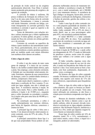 6-91
de proteção de óxido estável ou de oxigênio
quimicamente absorvido. Esse filme é normal-
mente produzido pela presença de oxigênio e de
agentes de oxidação.
A corrosão do titânio é uniforme. Há
pouca evidência da formação de orifícios ("pit-
ting") ou de uma outra forma séria de corrosão
localizada. Normalmente, é imune à corrosão
sob tensão fraturante, corrosão em fadiga, cor-
rosão intergranular ou corrosão galvânica. Sua
resistência à corrosão é igual ou superior a do
aço inoxidável 18-8.
Testes de laboratório com soluções áci-
das e salinas mostram que o titânio rapidamente
se polariza. O efeito global, em geral, e a dimi-
nuição do fluxo de corrente em células galvâni-
cas e de corrosão.
Correntes de corrosão na superfície do
titânio e pares metálicos são naturalmente restri-
tos. Nisso, particularmente, deve ser considera-
da a boa resistência a muitos produtos químicos;
pode ser também usado com metais diferentes
sem nenhum efeito danoso em ambos.
Cobre e ligas de cobre
O cobre é um dos metais de mais vasta
gama de emprego. É o único de cor averme-
lhada e o de melhor condutividade elétrica, após
a prata. Seu emprego, como elemento estrutural,
é limitado por sua densidade relativamente ele-
vada. Entretanto, algumas de suas características
de destaque, como as condutividades térmicas e
elétrica, compensam o fator peso.
Sendo muito dúctil e maleável, o cobre é
ideal para a confecção de fios e arames. É cor-
roído por água salgada, mas não é afetado por
água doce. A resistência máxima à tração, do
cobre, varia muito. Para o cobre fundido, a re-
sistência à tração é de 25.000 p.s.i., enquanto
para o cobre laminado ou extrudado a resistên-
cia à tração sobe para uma faixa de 40.000 p.s.i.
a 67.000 p.s.i.
Na construção aeronáutica, o cobre é
usado, principalmente nos sistemas elétricos,
para barras de ligações elétricas, conectores e
arames de freno.
A principal liga de cobre é feita com o
berílio. É de desenvolvimento relativamente re-
cente contendo, cerca de 97% de cobre, 2% de
berílio e níquel.
A principal característica dessa liga é a
de que suas propriedades físicas podem ser am-
plamente melhoradas através do tratamento tér-
mico, subindo a resistência à tração de 70.000
p.s.i., com o metal normalizado, até à 200.000
p.s.i. com tratamento térmico. A resistência da
liga à fadiga e ao desgaste, fazem dela, conveni-
ente para a confecção de diafragmas, rolamentos
e buchas de precisão, gaiolas das esferas e mo-
las de pressão.
Latão é uma liga de cobre contendo zin-
co e uma pequena quantidade de alumínio, fer-
ro, chumbo, manganês, níquel, fósforo e es-
tanho. Latão contendo 30% a 35% de zinco é
muito dúctil, mas se essa percentagem subir
para 45%, sua resistência aumenta bastante.
O metal MUNTZ é o latão contendo
60% de cobre 40% de zinco. Tem qualidades
excelentes de resistência à corrosão na água sal-
gada. Sua resistência é aumentada por trata-
mento térmico.
Quando fundida essa liga tem resistên-
cia limite à tração de 50.000 p.s.i. e pode sofrer
um alongamento de 18%. É usada na fabricação
de parafusos e porcas, assim como de compo-
nentes que venham a ter contato com a água
salgada.
O latão vermelho, algumas vezes cha-
mado de bronze por causa do seu teor de esta-
nho, é usado em braçadeiras das linhas de com-
bustível e óleo. Esse metal presta-se bem a fun-
dição, com bom acabamento, dispensando, al-
gumas vezes, a usinagem.
Os bronzes são ligas de cobre contendo
estanho. Os bronzes verdadeiros têm até 25% de
estanho, mas aqueles com menos de 11% são
mais utilizáveis, especialmente para braçadeiras
de tubos.
Entre as ligas de cobre estão as ligas de
cobre-alumínio, das quais os bronzes ao alumí-
nio são de grande uso em aviação. Teria uma
maior utilização em estruturas, se não fosse a
relação peso-resistência comparada com ligas de
aço.
Bronzes de alumínio trabalhados a frio
são quase tão fortes e dúcteis como o aço de
médio carbono, além de possuir elevada resis-
tência à corrosão por ar, água salgada e produtos
químicos. São facilmente forjáveis, lamináveis a
quente ou a frio, sendo que algumas reagem fa-
voravelmente ao tratamento térmico.
Essas ligas de cobre contêm até 16% de
alumínio (entre 5% e 11%, normalmente), a
qual outros metais, como o ferro, o níquel ou o
manganês, podem ser adicionados.
 