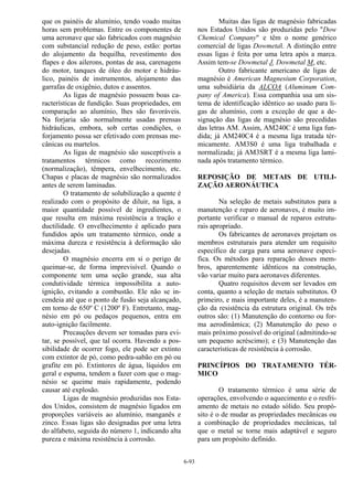 6-93
que os painéis de alumínio, tendo voado muitas
horas sem problemas. Entre os componentes de
uma aeronave que são fabricados com magnésio
com substancial redução de peso, estão: portas
do alojamento da bequilha, revestimento dos
flapes e dos ailerons, pontas de asa, carenagens
do motor, tanques de óleo do motor e hidráu-
lico, painéis de instrumentos, alojamento das
garrafas de oxigênio, dutos e assentos.
As ligas de magnésio possuem boas ca-
racterísticas de fundição. Suas propriedades, em
comparação ao alumínio, lhes são favoráveis.
Na forjaria são normalmente usadas prensas
hidráulicas, embora, sob certas condições, o
forjamento possa ser efetivado com prensas me-
cânicas ou martelos.
As ligas de magnésio são susceptíveis a
tratamentos térmicos como recozimento
(normalização), têmpera, envelhecimento, etc.
Chapas e placas de magnésio são normalizados
antes de serem laminadas.
O tratamento de solubilização a quente é
realizado com o propósito de diluir, na liga, a
maior quantidade possível de ingredientes, o
que resulta em máxima resistência a tração e
ductilidade. O envelhecimento é aplicado para
fundidos após um tratamento térmico, onde a
máxima dureza e resistência à deformação são
desejadas.
O magnésio encerra em si o perigo de
queimar-se, de forma imprevisível. Quando o
componente tem uma seção grande, sua alta
condutividade térmica impossibilita a auto-
ignição, evitando a combustão. Ele não se in-
cendeia até que o ponto de fusão seja alcançado,
em torno de 650º C (1200º F). Entretanto, mag-
nésio em pó ou pedaços pequenos, entra em
auto-ignição facilmente.
Precauções devem ser tomadas para evi-
tar, se possível, que tal ocorra. Havendo a pos-
sibilidade de ocorrer fogo, ele pode ser extinto
com extintor de pó, como pedra-sabão em pó ou
grafite em pó. Extintores de água, líquidos em
geral e espuma, tendem a fazer com que o mag-
nésio se queime mais rapidamente, podendo
causar até explosão.
Ligas de magnésio produzidas nos Esta-
dos Unidos, consistem de magnésio ligados em
proporções variáveis ao alumínio, manganês e
zinco. Essas ligas são designadas por uma letra
do alfabeto, seguida do número 1, indicando alta
pureza e máxima resistência à corrosão.
Muitas das ligas de magnésio fabricadas
nos Estados Unidos são produzidas pelo "Dow
Chemical Company" e têm o nome genérico
comercial de ligas Dowmetal. A distinção entre
essas ligas é feita por uma letra após a marca.
Assim tem-se Dowmetal J, Dowmetal M, etc.
Outro fabricante americano de ligas de
magnésio é American Magnesium Corporation,
uma subsidiária da ALCOA (Aluminum Com-
pany of America). Essa companhia usa um sis-
tema de identificação idêntico ao usado para li-
gas de alumínio, com a exceção de que a de-
signação das ligas de magnésio são precedidas
das letras AM. Assim, AM240C é uma liga fun-
dida; já AM240C4 é a mesma liga tratada tér-
micamente. AM3S0 é uma liga trabalhada e
normalizada; já AM3SRT é a mesma liga lami-
nada após tratamento térmico.
REPOSIÇÃO DE METAIS DE UTILI-
ZAÇÃO AERONÁUTICA
Na seleção de metais substitutos para a
manutenção e reparo de aeronaves, é muito im-
portante verificar o manual de reparos estrutu-
rais apropriado.
Os fabricantes de aeronaves projetam os
membros estruturais para atender um requisito
específico de carga para uma aeronave especí-
fica. Os métodos para reparação desses mem-
bros, aparentemente idênticos na construção,
vão variar muito para aeronaves diferentes.
Quatro requisitos devem ser levados em
conta, quanto a seleção de metais substitutos. O
primeiro, e mais importante deles, é a manuten-
ção da resistência da estrutura original. Os três
outros são: (1) Manutenção do contorno ou for-
ma aerodinâmica; (2) Manutenção do peso o
mais próximo possível do original (admitindo-se
um pequeno acréscimo); e (3) Manutenção das
características de resistência à corrosão.
PRINCÍPIOS DO TRATAMENTO TÉR-
MICO
O tratamento térmico é uma série de
operações, envolvendo o aquecimento e o resfri-
amento de metais no estado sólido. Seu propó-
sito é o de mudar as propriedades mecânicas ou
a combinação de propriedades mecânicas, tal
que o metal se torne mais adaptável e seguro
para um propósito definido.
 