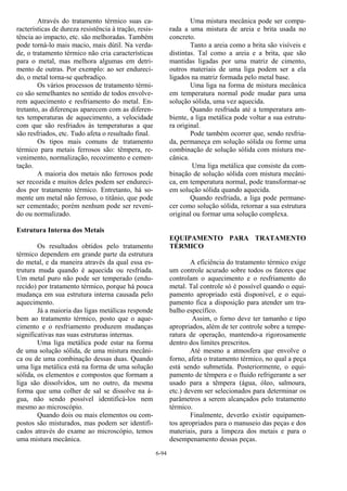6-94
Através do tratamento térmico suas ca-
racterísticas de dureza resistência à tração, resis-
tência ao impacto, etc. são melhoradas. Também
pode torná-lo mais macio, mais dútil. Na verda-
de, o tratamento térmico não cria características
para o metal, mas melhora algumas em detri-
mento de outras. Por exemplo: ao ser endureci-
do, o metal torna-se quebradiço.
Os vários processos de tratamento térmi-
co são semelhantes no sentido de todos envolve-
rem aquecimento e resfriamento do metal. En-
tretanto, as diferenças aparecem com as diferen-
tes temperaturas de aquecimento, a velocidade
com que são resfriados às temperaturas a que
são resfriados, etc. Tudo afeta o resultado final.
Os tipos mais comuns de tratamento
térmico para metais ferrosos são: têmpera, re-
venimento, normalização, recozimento e cemen-
tação.
A maioria dos metais não ferrosos pode
ser recozida e muitos deles podem ser endureci-
dos por tratamento térmico. Entretanto, há so-
mente um metal não ferroso, o titânio, que pode
ser cementado; porém nenhum pode ser reveni-
do ou normalizado.
Estrutura Interna dos Metais
Os resultados obtidos pelo tratamento
térmico dependem em grande parte da estrutura
do metal, e da maneira através da qual essa es-
trutura muda quando é aquecida ou resfriada.
Um metal puro não pode ser temperado (endu-
recido) por tratamento térmico, porque há pouca
mudança em sua estrutura interna causada pelo
aquecimento.
Já a maioria das ligas metálicas responde
bem ao tratamento térmico, posto que o aque-
cimento e o resfriamento produzem mudanças
significativas nas suas estruturas internas.
Uma liga metálica pode estar na forma
de uma solução sólida, de uma mistura mecâni-
ca ou de uma combinação dessas duas. Quando
uma liga metálica está na forma de uma solução
sólida, os elementos e compostos que formam a
liga são dissolvidos, um no outro, da mesma
forma que uma colher de sal se dissolve na á-
gua, não sendo possível identificá-los nem
mesmo ao microscópio.
Quando dois ou mais elementos ou com-
postos são misturados, mas podem ser identifi-
cados através do exame ao microscópio, temos
uma mistura mecânica.
Uma mistura mecânica pode ser compa-
rada a uma mistura de areia e brita usada no
concreto.
Tanto a areia como a brita são visíveis e
distintas. Tal como a areia e a brita, que são
mantidas ligadas por uma matriz de cimento,
outros materiais de uma liga podem ser a ela
ligados na matriz formada pelo metal base.
Uma liga na forma de mistura mecânica
em temperatura normal pode mudar para uma
solução sólida, uma vez aquecida.
Quando resfriada até a temperatura am-
biente, a liga metálica pode voltar a sua estrutu-
ra original.
Pode também ocorrer que, sendo resfria-
da, permaneça em solução sólida ou forme uma
combinação de solução sólida com mistura me-
cânica.
Uma liga metálica que consiste da com-
binação de solução sólida com mistura mecâni-
ca, em temperatura normal, pode transformar-se
em solução sólida quando aquecida.
Quando resfriada, a liga pode permane-
cer como solução sólida, retornar a sua estrutura
original ou formar uma solução complexa.
EQUIPAMENTO PARA TRATAMENTO
TÉRMICO
A eficiência do tratamento térmico exige
um controle acurado sobre todos os fatores que
controlam o aquecimento e o resfriamento do
metal. Tal controle só é possível quando o equi-
pamento apropriado está disponível, e o equi-
pamento fica a disposição para atender um tra-
balho específico.
Assim, o forno deve ter tamanho e tipo
apropriados, além de ter controle sobre a tempe-
ratura de operação, mantendo-a rigorosamente
dentro dos limites prescritos.
Até mesmo a atmosfera que envolve o
forno, afeta o tratamento térmico, no qual a peça
está sendo submetida. Posteriormente, o equi-
pamento de têmpera e o fluido refrigerante a ser
usado para a têmpera (água, óleo, salmoura,
etc.) devem ser selecionados para determinar os
parâmetros a serem alcançados pelo tratamento
térmico.
Finalmente, deverão existir equipamen-
tos apropriados para o manuseio das peças e dos
materiais, para a limpeza dos metais e para o
desempenamento dessas peças.
 
