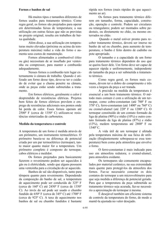 6-95
Fornos e banhos de sal
Há muitos tipos e tamanhos diferentes de
fornos usados para tratamento térmico. Como
regra geral, os fornos são projetados para operar
em determinadas faixas de temperatura; a sua
utilização em outras faixas que não as previstas
no projeto original, resulta em trabalhos de bai-
xa qualidade.
Além disso, a sua utilização em tempera-
turas muito elevadas (próxima ou acima da tem-
peratura máxima) reduz a vida do forno e au-
menta seus custos de manutenção.
Fornos alimentados a combustível (óleo
ou gás) necessitam de ar insuflado por ventoi-
nha ou compressor, para manter a combustão
adequadamente.
Nesses fornos a combustão tem lugar ex-
ternamente à câmara de trabalho. Quando é uti-
lizado um forno desse tipo, deve-se ter o cuida-
do de evitar que a chama penetre na câmara,
onde as peças estão sendo submetidas a trata-
mento.
Em fornos elétricos, geralmente o calor é
desprendido de resistências elétricas. Projetos
bem feitos de fornos elétricos prevêem o em-
prego de resistências adicionais nos pontos onde
há perda de calor. Esses fornos operam até
2500º F (cerca de 1350º C) utilizam-se resis-
tências sinterizadas de carbonetos.
Medida da temperatura e controle
A temperatura de um forno é medida através de
um pirômetro, um instrumento termoelétrico. O
pirômetro baseia-se na diferença de potencial
criada por um par termoelétrico (termopar), tan-
to maior quanto maior for a temperatura. Um
pirômetro completo é composto do termopar,
cabos elétricos e medidor.
Os fornos projetados para basicamente
fazerem o revenimento podem ser aquecidos à
gás ou à eletricidade, sendo que alguns possuem
uma ventoinha para a circulação do ar aquecido.
Banhos de sal são disponíveis, tanto para
têmpera quanto para revenimento. Dependendo
da composição do banho de sal, a temperatura
de aquecimento pode ser conduzida de 325º F
(cerca de 160º C) até 2450º F (cerca de 1350º
C). Ao invés do sal pode ser usado o chumbo
fundido de 650º F (cerca de 345º C) até 1700º F
(cerca de 925º C). A taxa de aquecimento nos
banhos de sal ou chumbo fundidos é bastante
rápida nos fornos (mais rápidas do que aqueci-
mento ao ar).
Os fornos para tratamento térmico dife-
rem em tamanho, forma, capacidade, constru-
ção, operação e controle. Podem ser circulares
ou retangulares; podem ser montados sobre pe-
destais, ou diretamente no chão, ou mesmo en-
terrados no chão.
Quando o metal estiver pronto para re-
ceber tratamento térmico, deverá ser imerso no
banho de sal ou chumbo, para aumento de tem-
peratura; o banho é feito dentro de cadinho ou
pote apropriado.
O tamanho e a capacidade de um forno
para tratamento térmico dependem do uso que
se queira fazer dele. Um forno deve ser capaz de
aquecer rápida e uniformemente, independente
do tamanho da peça a ser submetida a tratamen-
to térmico.
Como regra geral, os fornos mais co-
muns, devem ter o dobro do comprimento e três
vezes a largura da peça a ser tratada.
A precisão na medida da temperatura é
essencial a um bom tratamento térmico. O mé-
todo mais comum é com a utilização de um ter-
mopar, como cobre-constantan (até 700º F ou
370º C), ferro-constantan (até 1400º ou 760º C)
ou cromel-alumel (até 220º F ou 1200º C). O
termopar constituído de um contato formado da
liga de platina (90%) e ródio (10%) e outro con-
tato formado da liga de platina (87%) e ródio
(13%), medem temperaturas até 2800º F ou
1540º C.
A vida útil de um termopar é afetada
pela temperatura máxima de sua faixa de utili-
zação (freqüentemente sobrepassa-se essa tem-
peratura) bem como pela atmosfera que envolve
o forno.
O ferro-constantan é mais indicado para
uso em atmosfera redutora; o cromel-alumel,
para atmosfera oxidante.
Os termopares são comumente encapsu-
lados por material cerâmico, na sua extremidade
mais quente para protegê-los da atmosfera dos
fornos. Faz-se necessário conectar os dois
contatos do termopar a um microvoltímetro para
que seja medida a diferença de potencial gerada.
Para que a temperatura da peça submetida ao
tratamento térmico seja acurada, faz-se necessá-
rio a aproximação do termopar à mesma.
É desejável também um eficiente sistema
de controle da temperatura do forno, de modo a
mantê-la ajustada no valor desejado.
 