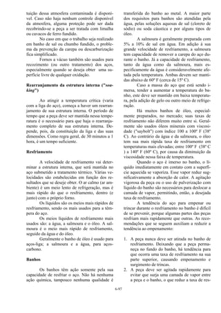 6-97
tuição dessa atmosfera contaminada é disponí-
vel. Caso não haja nenhum controle disponível
da atmosfera, alguma proteção pode ser dada
recobrindo-se a peça a ser tratada com limalha
ou cavacos de ferro fundido.
No caso em que o trabalho seja realizado
em banho de sal ou chumbo fundido, o proble-
ma da prevenção da carepa ou descarburização
fica simplificado.
Fornos a vácuo também são usados para
recozimento (ou outro tratamento) dos aços,
especialmente quando se deseja obter uma su-
perfície livre de qualquer oxidação.
Rearranjamento da estrutura interna ("soa-
king")
Ao atingir a temperatura crítica (varia
com a liga do aço), começa a haver um rearran-
jamento de sua estrutura interna. O período de
tempo que a peça deve ser mantida nessa tempe-
ratura é o necessário para que haja o rearranja-
mento completo de sua estrutura interna. De-
pende, pois, da constituição da liga e das suas
dimensões. Como regra geral, de 30 minutos a 1
hora, é um tempo suficiente.
Resfriamento
A velocidade de resfriamento vai deter-
minar a estrutura interna, que será mantida no
aço submetido a tratamento térmico. Várias ve-
locidades são estabelecidas em função dos re-
sultados que se deseje obter. O ar calmo (ar am-
biente) é um meio lento de refrigeração, mas é
mais rápido do que o resfriamento, dentro (e
junto) com o próprio forno.
Os líquidos são os meios mais rápidos de
resfriamento, sendo os mais usados para a têm-
pera do aço.
Os meios líquidos de resfriamento mais
usados são: a água, a salmoura e o óleo. A sal-
moura é o meio mais rápido de resfriamento,
seguido da água e do óleo.
Geralmente o banho de óleo é usado para
aços-liga; a salmoura e a água, para aços-
carbono.
Banhos
Os banhos têm ação somente pela sua
capacidade de resfriar o aço. Não há nenhuma
ação química, tampouco nenhuma qualidade é
transferida do banho ao metal. A maior parte
dos requisitos para banhos são atendidas pela
água, pelas soluções aquosas de sal (cloreto de
sódio) ou soda cáustica e por alguns tipos de
óleo.
A salmoura é geralmente preparada com
5% a 10% de sal em água. Em adição à sua
grande velocidade de resfriamento, a salmoura
tem capacidade de remover a carepa do aço du-
rante o banho. Já a capacidade de resfriamento,
tanto da água como da salmoura, mais es-
pecificamente da água é consideravelmente afe-
tada pela temperatura. Ambas devem ser manti-
das abaixo de 60º F (cerca de 15º C).
Caso a massa do aço que está sendo i-
mersa, tender a aumentar a temperatura do ba-
nho, este deve ser mantido em baixa temperatu-
ra, pela adição de gelo ou outro meio de refrige-
ração.
Há muitos banhos de óleo, especial-
mente preparados, no mercado; suas taxas de
resfriamento não diferem muito entre si. Geral-
mente são usados óleos minerais com viscosi-
dade ("saybolt") com índice 100 a 100º F (38º
C). Ao contrário da água e da salmoura, o óleo
tem sua mais rápida taxa de resfriamento em
temperaturas mais elevadas; entre 100º F (38º C
) a 140º F (60º C), por causa da diminuição da
viscosidade nessa faixa de temperatura.
Quando o aço é imerso no banho, o lí-
quido imediatamente em contato com a superfí-
cie aquecida se vaporiza. Esse vapor reduz sug-
nificativamente a absorção de calor. A agitação
vigorosa da peça ou o uso de pulverização com
líquido do banho são necessários para deslocar a
camada de vapor, permitindo, então, a desejada
taxa de resfriamento.
A tendência do aço para empenar ou
trincar durante o resfriamento no banho é difícil
de se prevenir, porque algumas partes das peças
resfriam mais rapidamente que outras. As reco-
mendações que se seguem auxiliam a reduzir a
tendência ao empenamento:
1. A peça nunca deve ser atirada no banho de
resfriamento. Deixando que a peça perma-
neça no fundo do banho, há tendência para
que ocorra uma taxa de resfriamento na sua
parte superior, causando empenamento e
surgimento de trincas.
2. A peça deve ser agitada rapidamente para
evitar que surja uma camada de vapor entre
a peça e o banho, o que reduz a taxa de res-
 