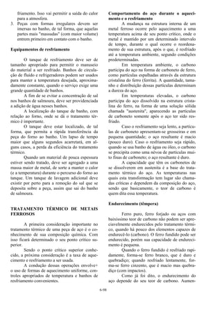 6-98
friamento. Isso vai permitir a saída do calor
para a atmosfera.
3. Peças com formas irregulares devem ser
imersas no banho, de tal forma, que aquelas
partes mais "massudas" (com maior volume)
entrem primeiro em contato com o banho.
Equipamentos de resfriamento
O tanque de resfriamento deve ser de
tamanho apropriado para permitir o manuseio
do material a ser resfriado. Banhos de circula-
ção de fluido e refrigeradores podem ser usados
para manter a temperatura desejada, aproxima-
damente constante, quando o serviço exige uma
grande quantidade de banhos.
A fim de se evitar a concentração de sal
nos banhos de salmoura, deve ser providenciada
a adição de água nesses banhos.
A localização do tanque de banho, com
relação ao forno, onde se dá o tratamento tér-
mico é importante.
O tanque deve estar localizado, de tal
forma, que permita a rápida transferência da
peça do forno ao banho. Um lapso de tempo
maior que alguns segundos acarretará, em al-
guns casos, a perda da eficiência do tratamento
térmico.
Quando um material de pouca espessura
estiver sendo tratado, deve ser agregado a uma
massa maior de metal, de sorte a manter o calor
(e a temperatura) durante o percurso do forno ao
tanque. Um tanque de lavagem adicional deve
existir por perto para a remoção do sal que se
deposita sobre a peça, assim que sai do banho
de salmoura.
TRATAMENTO TÉRMICO DE METAIS
FERROSOS
A primeira consideração importante no
tratamento térmico de uma peça de aço é o co-
nhecimento de sua composição química. Com
isso ficará determinado o seu ponto crítico su-
perior.
Sendo o ponto crítico superior conhe-
cido, a próxima consideração é a taxa de aque-
cimento e resfriamento a ser usada.
A condução dessas operações envolve+
o uso de formas de aquecimento uniforme, con-
troles apropriados de temperatura e banhos de
resfriamento convenientes.
Comportamento do aço durante o aqueci-
mento e o resfriamento
A mudança na estrutura interna de um
metal ferroso ocorre pelo aquecimento a uma
temperatura acima de seu ponto crítico, onde o
metal é mantido por um determinado intervalo
de tempo, durante o qual ocorre o reordena-
mento de sua estrutura, após o que, é resfriado
até a temperatura ambiente, segundo condições
predeterminadas.
Em temperatura ambiente, o carbono
participa do aço na forma de carboneto de ferro,
como partículas espalhadas através da estrutura
cristalina do ferro (ferrita). A quantidade, tama-
nho e distribuição dessas partículas determinam
a dureza do aço.
Em temperaturas elevadas, o carbono
participa do aço dissolvido na estrutura crista-
lina do ferro, na forma de uma solução sólida
chamada "austenita", aparecendo as partículas
de carboneto somente após o aço ter sido res-
friado.
Caso o resfriamento seja lento, a partícu-
las de carboneto apresentam-se grosseiras e em
pequena quantidade; o aço resultante é macio
(pouco duro). Caso o resfriamento seja rápido,
quando se usa banho de água ou óleo, o carbono
se precipita como uma névoa de partículas mui-
to finas de carboneto; o aço resultante é duro.
A capacidade que têm os carbonetos de
se dissolverem em austenita é a base do trata-
mento térmico do aço. As temperaturas nas
quais esta transformação tem lugar são chama-
das críticas e dependem da composição do aço,
sendo que basicamente, o teor de carbono é
quem dita essa temperatura.
Endurecimento (têmpera)
Ferro puro, ferro forjado ou aços com
baixíssimo teor de carbono não podem ser apre-
ciavelmente endurecidos pelo tratamento térmi-
co, quando há pouco dos elementos capazes de
endurecê-lo (carbono). O ferro fundido pode ser
endurecido, porém sua capacidade de endureci-
mento é pequena.
Quando o ferro fundido é resfriado rapi-
damente, forma-se ferro branco, que é duro e
quebradiço; quando resfriado lentamente, for-
ma-se ferro cinzento, que é macio mas quebra-
diço (com impactos).
Como já foi dito, o endurecimento do
aço depende do seu teor de carbono. Aumen-
 
