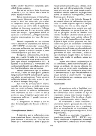 6-99
tando o seu teor de carbono, aumentará a capa-
cidade do aço endurecer.
Isso vai até um certo limite de carbono.
Acima de 0,85% de carbono não há mais au-
mento do endurecimento.
Para a maioria dos aços, o tratamento de
endurecimento (têmpera) consiste do aqueci-
mento do aço a uma temperatura pouco acima
da temperatura crítica, onde aguarda um deter-
minado espaço de tempo, após, é rapidamente
resfriado em óleo, água ou salmoura. Embora a
maior parte dos aços deva ser resfriada rapida-
mente para têmpera, alguns poucos podem ser
resfriados ao ar ambiente. A têmpera aumenta a
dureza e a resistência do aço, mas a faz menos
dútil.
Quando temperando um aço carbono,
deve-se abaixar sua temperatura para menos de
1.000º F (540º C) em menos de 1 segundo. Caso
o tempo de resfriamento para menos de 1.000º F
exceda 1 segundo, a austenita começa a se trans-
formar em perlita de grão muito fino.
Essa perlita varia em dureza, mas é mais
dura que a perlita formada pelo recozimento,
porém muito mais macia que a martensita dese-
jada. Após atingida a temperatura de 1000 º F
(quando do resfriamento), o resfriamento deve
continuar com bastante velocidade, caso a estru-
tura final desejada seja toda martensitica.
Quando elementos de liga são adiciona-
dos ao aço, o lapso de tempo para a queda de
temperatura até 1000º F aumenta em 1 segundo
em relação aos aços-carbono. Assim, um meio
refrigerante (banho) não muito severo, é capaz
de produzir a têmpera de aços-liga.
Por causa das elevadas tensões internas
causadas pela têmpera, o aço pode ser revenido
antes de esfriar totalmente. Nesse caso, a peça
deve ser removida do banho de resfriamento a
uma temperatura de 200º F (cerca de 95ºC),
posto que dessa temperatura para baixo, até a
temperatura ambiente, é quando começam a
surgir as trincas.
As temperaturas de têmpera e dos ba-
nhos de refrigeração estão listadas na tabela 6-
65.
Precauções com a têmpera
É necessário que se tenham disponíveis
uma variedade de formas e tamanhos de tenazes
para manusear o aço aquecido. Deve ser lem-
brado que o resfriamento da parte da peça que
fica em contato com as tenazes é alterado, sendo
que tal área pode não ser endurecida, principal-
mente se o aço que está sendo tratado requeira
tratamento somente superficial. Peças pequenas
podem ser amarradas ou mergulhadas, estando
dentro de cestos de arame.
A fim de se evitar distorção da peça de
aço, durante o banho de resfriamento, em alguns
casos são usados suportes especiais e fixações
para manter a peça com sua forma original.
Quando se deseja que somente uma parte
da peça seja endurecida, partes dessa peça de-
vem ser protegidas através da cobertura com
cimento "alundum" (alumina fundida em forno
elétrico) ou qualquer outro material isolante. O
endurecimento seletivo também pode ser através
de jatos de água, ou óleo, projetados para dire-
cionar esses jatos de resfriamento diretamente
para os pontos ou áreas a serem endurecidos.
Também pode ser feito de outra forma (não pelo
resfriamento de áreas específicas mas pelo a-
quecimento de áreas selecionadas), usando-se
aquecimento por indução elétrica ou chama di-
rigida, muito usada em produção seriada em
larga escala.
Alguns aços-carbono e algumas ligas de
aço têm uma taxa de resfriamento tão crítica que
têm de ser resfriados em água ou salmoura. Em
geral, peças de seção muito complicadas não
devem ser feitas com esses tipos de aço por cau-
sa da tendência que os aços têm em empenar ou
trincar durante o endurecimento. Tais peças
devem ser feitas de aços capazes de serem tem-
perados em óleo ou ar.
Revenimento
O revenimento reduz a fragilidade con-
ferida pela têmpera, da mesma forma que intro-
duz características físicas definidas ao aço. O
revenimento sempre segue (nunca precede) o
processo de têmpera. Além de reduzir a fragili-
dade, o revenimento reduz a dureza do aço.
O revenimento é sempre conduzido a
temperatura menores que aquela do ponto críti-
co do aço. Com respeito a isso, o revenimento
difere da normalização, do recozimento e da
têmpera, os quais requerem temperaturas acima
do ponto crítico.
Quando o aço temperado é reaquecido, o
revenimento começa a 212º F (+ 100º C) e con-
tinua a medida que a temperatura é aumentada
até o ponto crítico. Pela seleção de uma tempe-
 