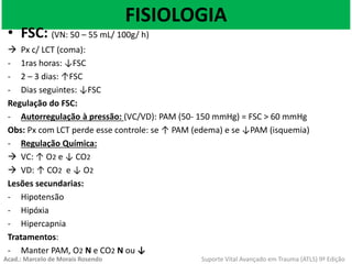 FISIOLOGIA
• FSC: (VN: 50 – 55 mL/ 100g/ h)
 Px c/ LCT (coma):
- 1ras horas: ↓FSC
- 2 – 3 dias: ↑FSC
- Dias seguintes: ↓FSC
Regulação do FSC:
- Autorregulação à pressão: (VC/VD): PAM (50- 150 mmHg) = FSC > 60 mmHg
Obs: Px com LCT perde esse controle: se ↑ PAM (edema) e se ↓PAM (isquemia)
- Regulação Química:
 VC: ↑ O2 e ↓ CO2
 VD: ↑ CO2 e ↓ O2
Lesões secundarias:
- Hipotensão
- Hipóxia
- Hipercapnia
Tratamentos:
- Manter PAM, O2 N e CO2 N ou ↓
Acad.: Marcelo de Morais Rosendo Suporte Vital Avançado em Trauma (ATLS) 9ª Edição
 