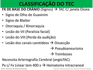 CLASSIFICAÇÃO DO TEC
FX DE BASE DO CRÂNIO (Signos)  TAC C/ janela Óssea
• Signo de Olho de Guaxinim
• Signo de Blatter
• Otorraquia / Rinorraquia
• Lesão do VII (Paralisia facial)
• Lesão do VIII (Perda da audição)
• Lesão dos canais carotideos  Dissecção
 Pseudoaneurisma
 Tromboses
Necessita Arteriografia Cerebral (angioTAC)
Px c/ Fx Linear tem 400 x  Hematoma Intracraneal
Acad.: Marcelo de Morais Rosendo Suporte Vital Avançado em Trauma (ATLS) 9ª Edição
 