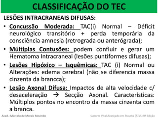 CLASSIFICAÇÃO DO TEC
LESÕES INTRACRANEAIS DIFUSAS:
• Concussão Moderada: TAC(i) Normal – Déficit
neurológico transitório + perda temporária da
consciência amnesia (retrograda ou anterógrada);
• Múltiplas Contusões: podem confluir e gerar um
Hematoma Intracraneal (lesões puntiformes difusas);
• Lesões Hipóxico – Isquêmicas: TAC (i) Normal ou
Alterações: edema cerebral (não se diferencia massa
cinzenta da brancca);
• Lesão Axonal Difusa: Impactos de alta velocidade c/
desaceleração  Secção Axonal. Características:
Múltiplos pontos no encontro da massa cinzenta com
a branca.
Acad.: Marcelo de Morais Rosendo Suporte Vital Avançado em Trauma (ATLS) 9ª Edição
 