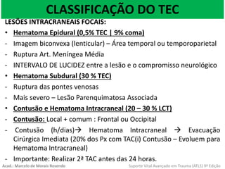 CLASSIFICAÇÃO DO TEC
LESÕES INTRACRANEAIS FOCAIS:
• Hematoma Epidural (0,5% TEC | 9% coma)
- Imagem biconvexa (lenticular) – Área temporal ou temporoparietal
- Ruptura Art. Meníngea Média
- INTERVALO DE LUCIDEZ entre a lesão e o compromisso neurológico
• Hematoma Subdural (30 % TEC)
- Ruptura das pontes venosas
- Mais severo – Lesão Parenquimatosa Associada
• Contusão e Hematoma Intracraneal (20 – 30 % LCT)
- Contusão: Local + comum : Frontal ou Occipital
- Contusão (h/dias) Hematoma Intracraneal  Evacuação
Cirúrgica Imediata (20% dos Px com TAC(i) Contusão – Evoluem para
Hematoma Intracraneal)
- Importante: Realizar 2ª TAC antes das 24 horas.
Acad.: Marcelo de Morais Rosendo Suporte Vital Avançado em Trauma (ATLS) 9ª Edição
 