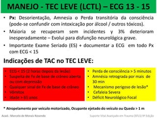 MANEJO - TEC LEVE (LCTL) – ECG 13 - 15
• Px: Desorientação, Amnesia o Perda transitória da consciência
(pode-se confundir com intoxicação por álcool / outros tóxicos).
• Maioria se recuperam sem incidentes y 3% deterioram
inesperadamente – Evolui para disfunção neurológica grave.
• Importante Exame Seriado (ES) + documentar a ECG em todo Px
com ECG < 15
Indicações de TAC no TEC LEVE:
* Atropelamento por veiculo motorizado, Ocupante ejetado do veículo ou Queda > 1 m
• ECG < 15 (2 horas depois da lesão)
• Suspeita de Fx de base de crâneo aberta
ou com depressão
• Qualquer sinal de Fx de base de crâneo
• Vômitos
• Idade > 65 anos
• Perda de consciência > 5 minutos
• Amnésia retrograda por mais de
30 min
• Mecanismo perigoso de lesão*
• Cefaleia Severa
• Déficit Neurológico Focal
Acad.: Marcelo de Morais Rosendo Suporte Vital Avançado em Trauma (ATLS) 9ª Edição
 